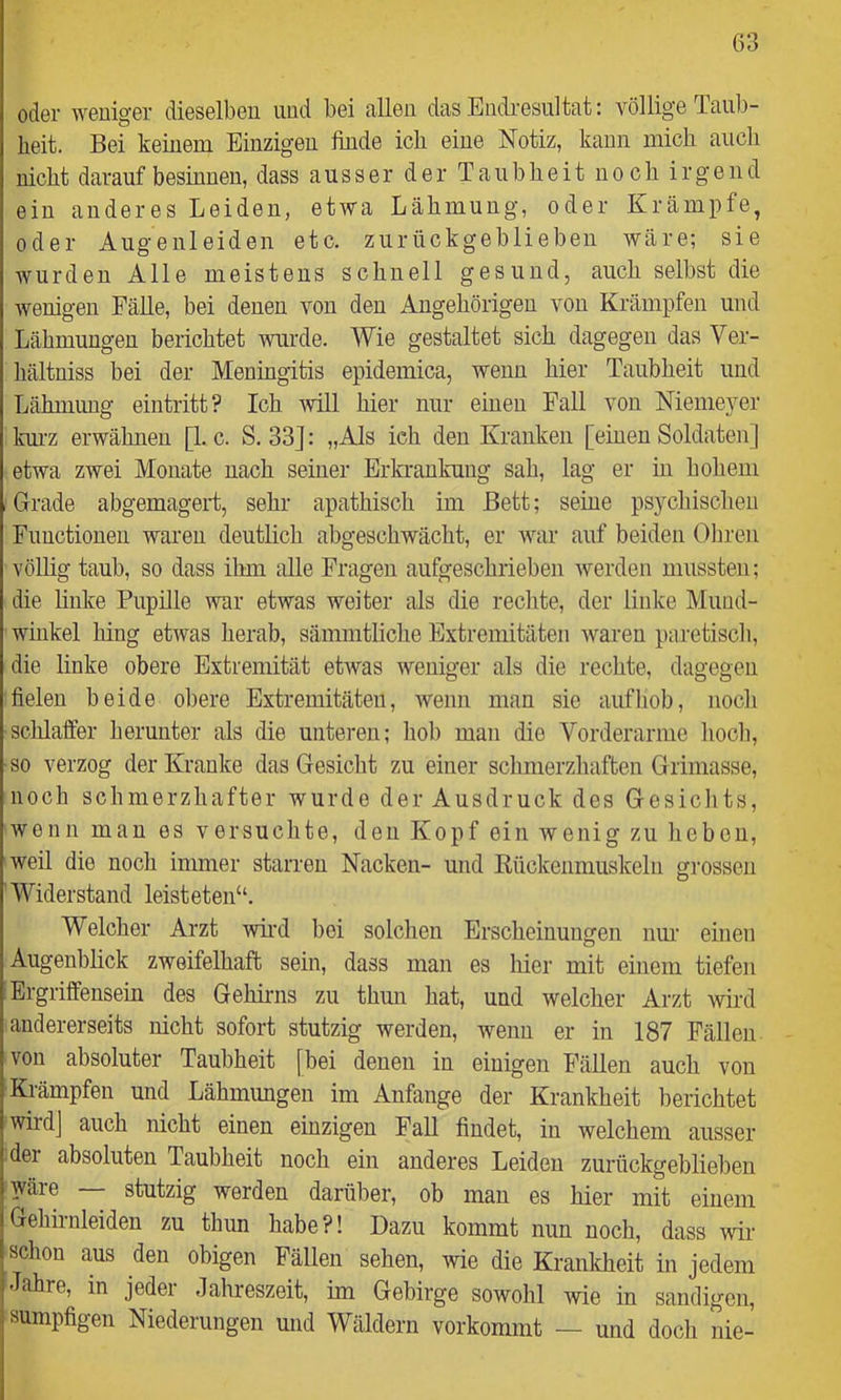 oder weniger dieselben und bei allen das Endi-esultat: völlige Taub- heit. Bei keinem Einzigen finde ich eine Notiz, kann mich aiicli nicht darauf besinnen, dass ausser der Taubheit noch irgend ein anderes Leiden, etwa Lähmung, oder Krämpfe, oder Augenleiden etc. zurückgeblieben wäre; sie wurden Alle meistens schnell gesund, auch selbst die wenigen Fälle, bei denen von den Angehörigen von Krämpfen und Lähmungen berichtet wurde. Wie gestaltet sich dagegen das Ver- hältniss bei der Meningitis epidemica, wenn hier Taubheit und Lähmung eintritt? Ich -will hier nur einen Fall von Niemeyer km'z erwähnen [1. c. S. 33]: „Als ich den Kranken [einen Soldaten] etwa zwei Monate nach seiner Erkrankung sah, lag er in hohem Grade abgemageid, sehr apathisch im Bett; seine psychischen Functionen waren deutlich abgeschwächt, er war auf beiden Oliren völhg taub, so dass ihm alle Fragen aufgeschrieben werden mussten; die finke Pupille war etwas weiter als die rechte, der linke Mund- winkel hing etwas herab, sämmtliche Extremitäten waren paretisch, die finke obere Extremität etwas weniger als die rechte, dagegen fielen beide obere Extremitäten, wenn man sie auf hob, noch schlaffer herunter als die unteren; hob man die Vorderarme hoch, so verzog der Kranke das Gesicht zu einer schmerzhaften Grimasse, noch schmerzhafter wurde der Ausdruck des Gesichts, wenn man es versuchte, den Kopf ein wenig zu heben, weil die noch immer staiTen Nacken- und Kückenmuskeln gi’ossen Widerstand leisteten“. Welcher Arzt wü'd bei solchen Erscheinungen nur einen Augenblick zweifelhaft sein, dass man es hier mit einem tiefen Ergriffensein des Gehirns zu thun hat, und welcher Arzt wird andererseits nicht sofort stutzig werden, wenn er in 187 Fällen von absoluter Taubheit [bei denen in einigen Fällen auch von Krämpfen und Lähmimgen im Anfänge der Krankheit berichtet wird] auch nicht einen einzigen Fall findet, in welchem ausser der absoluten Taubheit noch ein anderes Leiden zurückgebliel)en wäre — stutzig werden darüber, ob man es hier mit einem Gehirnleiden zu thun habe?! Dazu kommt nun noch, dass wir schon aus den obigen Fällen sehen, wie die Krankheit in jedem Jahre, in jeder Jahreszeit, im Gebirge sowohl wie in sandigen, sumpfigen Niederungen und Wäldern vorkommt — und doch nie-