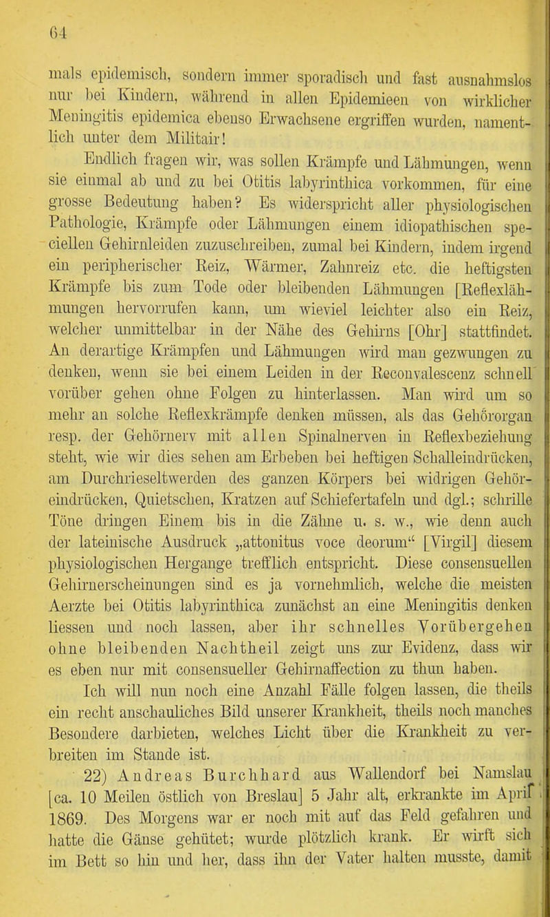 mals epidemisch, sondern immer sporadisch und fast ausnahmslos nur ])ei Kindern, während in allen Epidemieeii von wirklicher Meningitis epidemica ebenso Erwachsene ergriffen wurden, nament- lich unter dem Militair! Endlich fragen wir, was sollen Krämpfe und Lähmungen, wenn sie einmal ab und zu bei Otitis labyrinthica verkommen, für eine grosse Bedeutung haben? Es widerspricht aller physiologischen Pathologie, Krämpfe oder Lähmungen einem idiopathischen spe- ciellen Grehirnleiden zuzuschreibeu, zumal bei Kindern, indem irgend ein peripherischer Keiz, Wärmer, Zahnreiz etc. die heftigsten Krämpfe bis zum Tode oder bleibenden Lähmungen [ßeflexläh- mungen hervorrufen kann, mn wieviel leichter also ein Keiz, welcher unmittelbar in der Nähe des Gehirns [Ohr] stattfindet. An derartige Krämpfen und Lähmungen wird man gezwnngen zu denken, wenn sie bei einem Leiden in der Reconvalescenz schnell vorüber gehen ohne Folgen zu hinteiiassen. Man wird um so mehr an solche Reflexkrämpfe denken müssen, als das Gehörorgan resp. der Gehörnerv mit allen Spinalnerven in Reflexbeziehung steht, wie wir dies sehen am Erbeben bei heftigen Schalleindrücken, am Ourchrieseltwerden des ganzen Körpers bei widrigen Gehör- eindrücken, Quietschen, Kratzen auf Schiefertafeln und dgl.; schrille Töne dringen Einem bis in die Zähne u. s. w., wie denn auch der lateinische Ausdruck „attonitus voce deorum“ [Virgil] diesem physiologischen Hergänge trefflich entspricht. Diese consensuellen Gehirnerscheimmgen sind es ja vornehmlich, welche die meisten Aerzte bei Otitis labyrinthica zunächst an eine Meningitis denken liessen und noch lassen, aber ihr schnelles Vorübergehen ohne bleibenden Nachtheil zeigt uns zm Evidenz, dass ^vir es eben nur mit consensueUer Gehirnaffection zu thuu haben. Ich will mm noch eine Anzahl Fälle folgen lassen, die theils ein recht anschauliches Bild unserer Krankheit, theüs noch manches ! Besondere darbieten, welches Licht über die Krankheit zu ver- i breiten im Stande ist. 22) Andreas Burchhard aus Walleudorf bei Namslau i [ca. 10 Meilen östlich von Breslau] 5 Jahr alt, erkinnlvte im Aprif ij 1869. Des Morgens war er noch mit auf das Feld gefahren und ■ hatte die Gänse gehütet; wurde plötzlich krank. Er wüft sich im Bett so bin und her, dass ihn der Vater halten musste, damit i