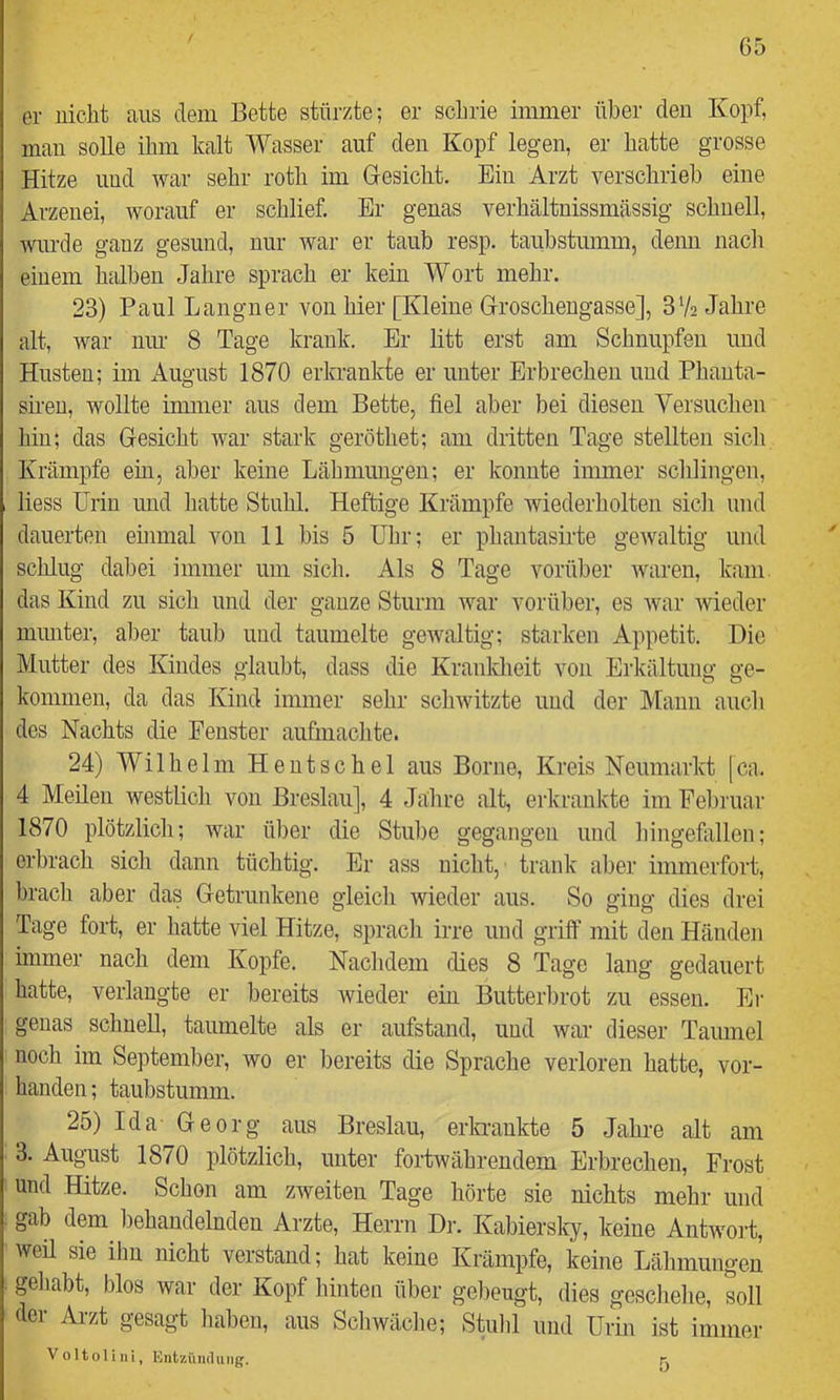 G5 er nicht ans dem Bette stürzte; er schrie immer über den Kopf, man solle ihm kalt Wasser auf den Kopf legen, er hatte grosse Hitze und war sehr roth im Gesicht. Ein Arzt verschrieb eine Arzenei, worauf er schlief. Er genas verhältnissmässig schnell, wurde ganz gesund, nur war er taub resp. taubstumm, denn nach einem halben Jahre sprach er kein Wort mehr. 23) Paul Langner von hier [Kleine Groschengasse], 372 Jahre alt, war mu’ 8 Tage krank. Er litt erst am Schnupfen und Husten; im August 1870 erkrankfe er unter Erbrechen und Phanta- sien, wollte immer aus dem Bette, fiel aber bei diesen Yersuchen hin; das Gesicht war stark geröthet; am dritten Tage stellten sich Krämpfe ein, aber keine Lähmungen; er konnte immer schlingen, liess Urin inid hatte Stuhl. Heftige Krämpfe wiederholten sich und dauerten ehimal von 11 bis 5 Uhr; er phantasirte gewaltig und schlug dabei immer um sich. Als 8 Tage vorüber waren, kam das Kind zu sich und der ganze Sturm war vorüber, es war wieder miuiter, aber taub und taumelte gewaltig; starken Appetit. Die Mutter des Kindes glaubt, dass die Kranldieit von Erkältung ge- kommen, da das Kind immer sehr schwitzte und der Mann aucli des Nachts die Fenster aufmachte. 24) Wilhelm Heutschel aus Borne, Kreis Neumarkt [ca. 4 Meilen westlich von Breslau], 4 Jahre alt, erkrankte im Fel)ruar 1870 plötzlich; war über die Stube gegangen und hingefallen; erbrach sich dann tüchtig. Er ass nicht, trank aber immerfort, brach aber das Getrunkene gleich wieder aus. So ging dies drei Tage fort, er hatte viel Hitze, sprach irre und griff mit den Händen immer nach dem Kopfe. Nachdem dies 8 Tage lang gedauert hatte, verlangte er bereits wieder ein Butterbrot zu essen. Ei- genas schnell, taumelte als er aufstand, und war dieser Taumel noch im September, wo er bereits die Sprache verloren hatte, vor- handen ; taubstumm. 25) Ida- Georg aus Breslau, erkrankte 5 Jahre alt am 3. August 1870 plötzlich, unter fortwährendem Erbrechen, Frost und Hitze. Schon am zweiten Tage hörte sie nichts mehr und gab dem behandelnden Arzte, Herrn Di-. Kabierslcy, keine Antwort, weü sie ihn nicht verstand; hat keine Krämpfe, keine Lähmungen gehabt, blos war der Kopf hinten über gebeugt, dies geschehe, soll der Arzt gesagt haben, aus Schwäche; Stuhl und Urin ist immer V0Itolini, lOiitzündiuig.
