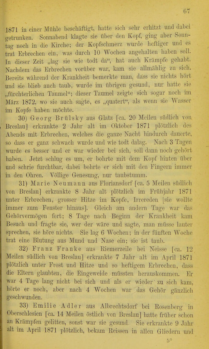 1871 in einer Mühle beschäftigt, hatte sich sehr erhitzt und dal)ei getrunken. Sonnabend klagte sie über den Kopf, ging aber Sonn- tag noch in die Kirche; der Kopfschmerz wurde heftiger und es trat Erbrechen ein, was durch 10 Wochen angehalten haben soll. In dieser Zeit „lag sie wie todt da“, hat auch Krämpfe geliabt. Nachdem das Erbrechen vorüber war, kam sie aUmählig zu sich. Bereits während der Krankheit bemerkte man, dass sie nichts hört und sie blieb auch taub, wurde im ül)rigen gesund, nur hatte sie „fürchterlichen Taumel“; dieser Taumel zeigte sich sogar noch im März 1872, wo sie auch sagte, es „quatert“, als wenn sie Wasser im Kopfe haben möchte. 30) Georg Brülsky aus Glatz [ca. 20 Meilen südlich von Breslau] erkrankte 2 Jahr alt im Oktober 1871 plötzlich des Abends mit Erbrechen, welches die ganze Nacht hindurch dauerte, so dass er ganz schwach wurde und wie todt dalag. Nach 3 Tagen wurde es besser und er war wieder bei sich, soll dann noch gehört haben. Jetzt schlug es um, er bohrte mit dem Kopf hinten über und schrie furchtbar, dabei bohrte er sich mit den Fingern immer in den Ohi-en. Völlige Genesung, nur taubstumm. 31) Marie Neumanu aus Floriansdorf [ca. 5 Meilen südlicb von Breslau] erkrankte 8 Jahr alt plötzlich im Frühjahr 1871 unter Erbrechen, grosser Hitze im Kopfe, Irrereden (sie wollte immer zum Fenster hinaus]. Gleich am andern Tage war das Gehörvermögen fort; 8 Tage nach Beginn der Krankheit Imm Besuch und fragte sie, wer der wäre und sagte, man müsse lauter sprechen, sie höre nichts. Sie lag 6 Wochen; in der fünften Woche trat eine Blutung aus Mund und Nase ein; sie ist taub. 32) Franz Franke aus Kiemerzeile bei Neisse |ca. 12 Meilen südlich von Breslau] erki'aukte 7 Jahr alt im April 1871 plötzlich unter Frost und Hitze und so heftigem Erbrechen, dass die Eltern glaubten, die Eingeweide müssten herauskommen. Er war 4 Tage lang nicht bei sich imd als er weder ’ zu sich kam, hörte er noch, aber nach 4 Wochen war das Gehör gänzlich geschwunden. 33) Emilie Adler aus Albrechtsdorf bei Eosenberg in Oberschlesien [ca. 14 Meilen östlich von Breslau] hatte früher schon an Krämpfen gelitten, sonst war sie gesund. Sie erkrankte 9 Jahr alt im April 1871 plötzlich, bekam Keissen in allen Gliedern und