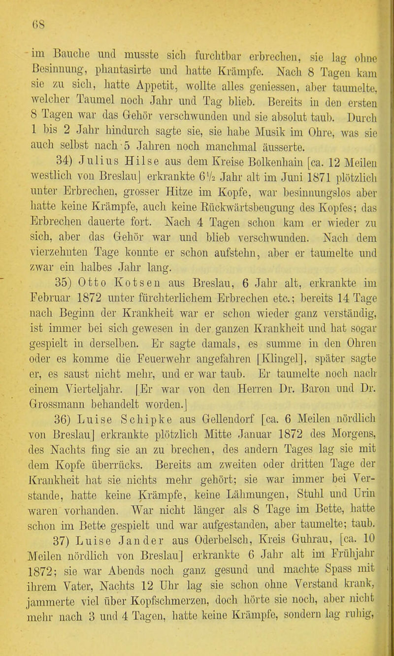 (>S im Bauche und musste sich furclitbar erbrechen, sie lag olme Besiimung, phaiitasirte und hatte Krämpfe. Nacli 8 Tagen kam sie 7A1 sich, hatte Appetit, wollte alles geniessen, alier taumelte, welcher Taumel noch Jahr und Tag blieb. Bereits in den ersten 8 Tagen war das Gehör verschwunden und sie absolut taub. Durch 1 bis 2 Jahr hindurch sagte sie, sie habe Musik im Ohre, was sie auch selbst nach 5 Jahren noch manchmal äusserte. 34) Julius Hilse aus dem Kreise Bolkenhain [ca. 12 Meilen westlich von Breslau] erkrankte 6V2 Jahr alt im Juni 1871 plötzlich unter Erbrechen, grosser Hitze im Kopfe, war besinnungslos aber hatte keine Krämpfe, auch keine Rüclcwärtsbeugung des Kopfes; das Erbrechen dauerte fort. Hach 4 Tagen schon kam er wieder zu sich, aber das Gehör war imd blieb verschwunden. Nach dem vierzehnten Tage konnte er schon aufstehn, aber er taumelte und zwar ein halbes Jahr- lang. 35) Otto Kotsen aus Breslau, 6 Jahr alt, erkrankte im Februar 1872 unter fürchterlichem Erbrechen etc.; bereits 14 Tage nach Beginn der Krankheit war er schon wieder ganz verständig, ist immer bei sich gewesen in der ganzen Krankheit und hat sogar gespielt in derselben. Er sagte damals, es summe in den Ohren oder es komme die Feuerwehr angefahren [Klingel], später sagte er, es saust nicht mehr, und er war tanh. Er taumelte noch nach- einem Vierteljahr. [Er war von den Herren Dr. Baron und Dr. Grossmann behandelt worden.] 36) Lnise Schipke aus Gellendorf [ca. 6 Meilen nördlich von Breslau] erla-ankte plötzlich Mitte Januar 1872 des Morgens, des Ncachts fing sie an zn brechen, des andern Tages lag sie mit dem Kopfe überrücks. Bereits am zweiten oder dritten Tage der Krankheit hat sie nichts mehr gehört; sie war immer bei Ver- stände, hatte keine Krämpfe, keine Lähmungen, Stuhl und Erin waren vorhanden. War nicht länger als 8 Tage im Bette, hatte schon im Bette gespielt und war aufgestanden, aber taumelte; taub. 37) Luise Jander aus Oderbelsch, Kreis Guhrau, [ca. 10 Meilen nördlich von Breslau] erkrankte 6 Jahr alt im Frübjahr 1872; sie war Abends noch ganz gesund und machte Spass mit ihrem Vater, Nachts 12 Uhr lag sie schon ohne Verstand la-ank, jammerte viel über Kopfschmerzen, doch hörte sie noch, aber nicht