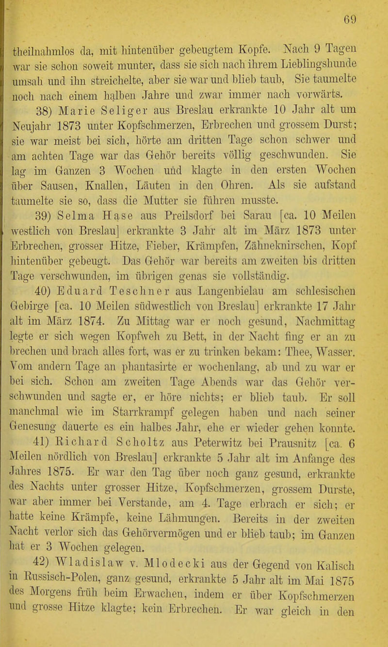 tlieiluahmlos da, mit lüuteuüber gebeugtem Kopfe. Nach 9 Tagen war sie schon soweit munter, dass sie sich nach ihi-em Lieblingsliimde umsah und ihn streichelte, aber sie war und blieb taub. Sie taumelte noch nach einem halben Jahre und zwar immer nach vorwärts. 38) Marie Seliger aus Breslau erkranlrte 10 Jahr alt um Neujahr 1873 unter Kopfschmerzen, Erbrechen und grossem Durst; sie war meist bei sich, hörte am dritten Tage schon schwer und am achten Tage war das Gehör bereits völlig geschwunden. Sie lag im Ganzen 3 Wochen und Idagte in den ersten Wochen über Sausen, KnaUen, Läuten m den Ohren. Als sie aufstand taumelte sie so, dass die Mutter sie führen musste. 39) Selma Hase aus Preilsdorf bei Saran [ca. 10 MeUen westlich von Breslau] erkrankte 3 Jahr alt im März 1873 unter Erbrechen, grosser Hitze, Fieber, Krämpfen, Zähnelahrschen, Kopf hintenüber gebeugt. Das Gehör war bereits am zweiten bis dritten Tage verschwunden, im übrigen genas sie vollständig. 40) Eduard Teschner aus Langenbielau am schlesischen Gebirge [ca. 10 Meilen südwestlicli von Breslau] erkrankte 17 Jahi- alt im März 1874. Zu Mittag war er noch gesund, Nachmittag legte er sich weg'en Kopfweli zu Bett, in der Nacht fing er an zu l)recheu und brach alles fort, was er zu trinken bekam: Tiiee, Wasser. Vom andern Tage an phantasirte er wochenlang, ab und zu Avar er bei sich. Scliou am zweiten Tage Abends war das Geliör ver- schwimden und sagte er, er höre nichts; er blieb taub. Er soll manclunal wie im Starrkrampf gelegen haben und nacli seiner Genesung dauerte es ein lialbes Jahr, ehe er wieder gehen konnte. 41) Kichard Scholtz aus Peterwitz bei Prausnitz [ca. 6 kleilen nördlich von Breslau] erkrankte 5 Jahr alt im Anfänge des Jahres 1875. Er war den Tag über noch ganz gesund, erkrankte des Nachts unter grosser Hitze, Kopfsclunerzeu, grossem Durste, Avar aber immer bei Verstände, am 4. Tage eiLrach er sicli; er liatte keine Krämpfe, keine Lähmungen. Bereits in der ZAveiten Nacht verlor sich das Gehörvermögen und er blieb taub; im Ganzen liat er 3 Wochen gelegen. 42) WladislaAv v. Mlodecki aus der Gegend von Kalisch in Russisch-Polen, ganz gesund, erkrankte 5 Jahr alt im Mai 1875 des Morgens früh beim Erwachen, indem er über Kopfschmerzen und grosse Hitze klagte; kein Erbrechen. Er war gleich in den