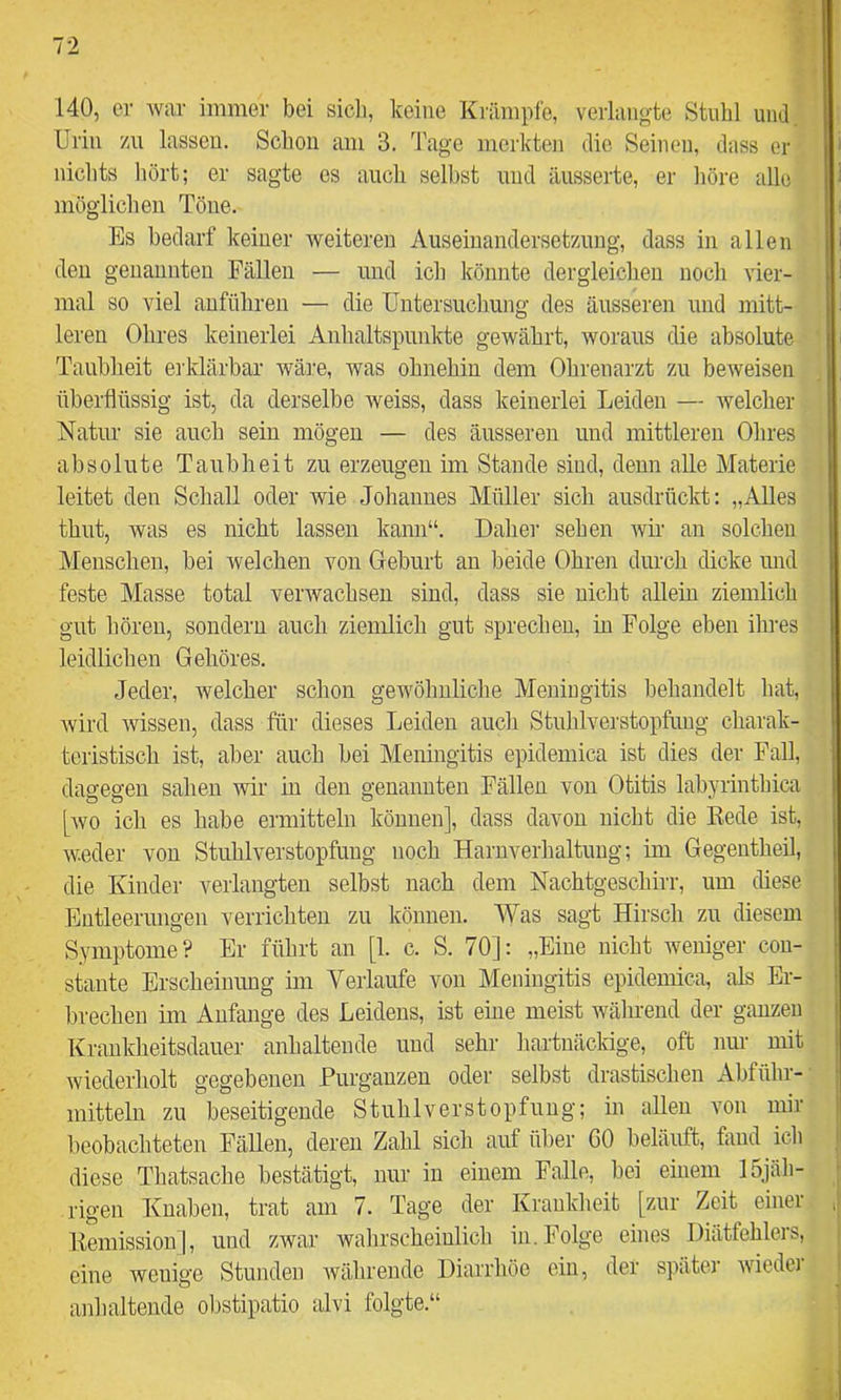 140, er war immer bei sicli, keine Krämpfe, verlangte Stuhl und. Urin zu lassen. Schon am 3. Tage merkten die Seinen, dass er nichts hört; er sagte es auch selbst und äusserte, er höre alle möglichen Töne. Es bedarf keiner weiteren Auseinandersetzung, dass in allen den genannten Fällen — und ich könnte dergleichen noch vier- mal so viel auführen — die Untersuchung des äusseren und mitt- leren Ohres keinerlei Anhaltspunkte gewährt, woraus die absolute Taubheit erklärbar wäre, was ohnehin dem Ohrenarzt zu beweisen überflüssig ist, da derselbe weiss, dass keinerlei Leiden — welcher Natur sie auch sein mögen — des äusseren und mittleren Ohres absolute Taubheit zu erzeugen im Stande sind, denn alle Materie leitet den Schall oder wie Johannes Müller sich ausdrückt; „Alles thut, was es nicht lassen kann“. Dahei- sehen wir an solchen Menschen, bei welchen von Geburt an beide Ohren durch dicke und feste Masse total verwachsen sind, dass sie nicht allein ziemlich gut hören, sondern auch ziemlich gut sprechen, in Folge eben ihres leidlichen Gehöres. Jeder, welcher schon gewöhnliche Meuiugitis behandelt hat, wird Avissen, dass für dieses Leiden auch Stuhlverstopfnug charak- teristisch ist, aber auch bei Meningitis epidemica ist dies der Fall, dagegen sahen wir in den genannten Fällen von Otitis labyrinthica [avo ich es habe ermitteln können], dass davon nicht die Rede ist, AV.eder von Stuhlverstopfung noch Harnverhaltung; im Gegentheil, die Kinder verlangten selbst nach dem Nachtgeschirr, um diese Entleerungen verrichten zu können. Was sagt Hirsch zu diesem Symptome? Er führt au [1. c. S. 70]; „Eine nicht weniger con- stante Erscheinung im Verlaufe von Meningitis epidemica, als Er- brechen im Anfänge des Leidens, ist eine meist während der ganzen Krankheitsdauer anhaltende und sehr hartnäckige, oft nur mit Aviederholt gegebenen Furganzeu oder selbst drastischen Abführ- mitteln zu beseitigende Stuhlverstopfnug; in allen von mir beobachteten Fällen, deren Zahl sicli auf über GO beläuft, fand ich diese Thatsache bestätigt, nur in einem Falle, bei einem 15jäh- rigen Knaben, trat am 7. Tage der Krankheit [zur Zeit einer Remission], und zwar wahrscheinlich in. Folge eines Diätfehlers, eine wenige Stunden Avähreude Diarrhöe ein, der später Avieder anhaltende obstipatio alvi folgte.“