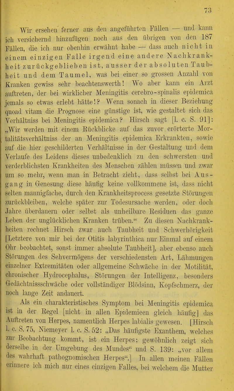 Wir ersehen feriiei- ans den angeführten Fällen — nnd kann ich versichernd hinzufngen noch aus den übrigen von den 187 Fällen, die ich nur obenhin erwähnt habe — dass auch nicht in einem einzigen Falle irgend eine andere Nachkrank- heit zurückgeblieben ist, ausser der absoluten Taub- heit nnd dem Taumel, was bei einer so grossen Anzahl von Kranken gewiss sehr beachteuswerth! Wo aber kann ein Arzt anftreten, der bei wirklicher Meningitis cerebro-spinalis epidemica jemals so etwas erlebt hätte!? Wenn sonach in dieser Beziehung qnoad vitam die Prognose eine günstige ist, wie gestaltet sich das Verhältniss bei Meningitis epidemica? Hirsch sagt [1. c. S. 91]: „Wir werden mit einem Bückblicke auf das zuvor. erörterte Mor- talitätsverhältuiss der an Meningitis epidemica Erkrankten, sowie auf die hier geschilderten Verhältnisse in der Gestaltung und dem Verlaufe des Leidens dieses unbedeuldicli zu den schwei’sten und verderblichsten Krankheiten des Menschen zählen müssen und zwar um so mehr, wenn man in Betracht zieht, dass selbst bei Aus- gang in Genesung diese häufig keine voUkommene ist, dass nicht selten mannigfache, durch den Kranldieitsprocess gesetzte Störungen zurückhleibeii, welche später zur Todesursache werden, oder doch Jahre überdauern oder selbst als unheilbare Kesiduen das ganze Leben der unglücklichen Kranken trüben.“ Zu diesen Nachkrauk- heiten rechnet Hirsch zwar auch Taubheit und Schwerhörigkeit [Letztere von mir bei der Otitis labyrinthica nur Einmal auf einem Ohr beobachtet, sonst immer absolute Taubheit], aber ebenso auch Störungen des Sehvermögens der verschiedensten Art, Lähmungen einzelner Extremitäten oder allgemeine Scliwäche in der Motilität, chronischer Hydrocephalus, Störungen der Intelligenz, besonders Gedächtnissschwäche oder vollständiger Blödsinn, Kopfschmerz, der noch lauge Zeit andauert. Als ein charalrteristisches Symptom bei Meningitis epidemica ist in der Regel [nicht in allen Epidemieeu gleich häufig] das Auftreten von Herpes, namentlich Herpes labialis gewesen. [Hirsch 1. c. S.75, Memeyer 1. c. S. 52: „Das häufigste Exanthem, welches zur Beobachtung kommt, ist ein Herpes; gewöhnlich zeigt sich derselbe in der Umgebung des Mimdes“ und S. 139: „vor aUeni des wahrhaft pathoguomischen Herpes“.] In allen meinen Fällen erinnere ich mich nur eines einzigen Falles, bei welchem die Llutter