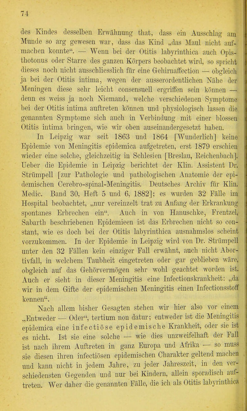 des Kindes desselben Erwähnung tliat, dass ein Ausschlag am Munde so arg gewesen war, dass das Kind „das Maul nicht auf- macheii konnte“. — Wenn bei der Otitis labyrinthica auch Opis- thotonus oder Starre des ganzen Körpers beobachtet \vird, so spricht dieses noch niclit ausschliesslich für eine Gebirnaffection — obgleicli ja bei der Otitis intima, wegen der ausserordentlichen Nähe der Meningen diese sehr leicht consensuell ergriffen sein können — denn es weiss ja noch Niemand, welche verschiedenen Symptome bei der Otitis intima auftreten können und physiologisch lassen die genannten Sjmiptome sich auch in Verbindung mit einer blossen Otitis intima bringen, wie wir oben auseinaudergesetzt haben. In Leipzig war seit 1863 und 1864 [Wunderlich] keine Epidemie von Meningitis epidemica aufgeti-eten, erst 1879 erschien rvieder eine solche, gleichzeitig in Schlesien [Breslau, Keichenbach]. lieber die Epidemie in Leipzig berichtet der Klin. Assistent Dr. Strümpell [zur Pathologie und pathologischen Anatomie der epi- demischen Cerebro-spinal-Meningitis. Deutsches Archiv für Klin. Medic. Band 30, Heft 5 und 6, 1882]; es wurden 32 Fälle im Hospital beobachtet, „nur vereinzelt trat zu Anfang der Erkrankung spontanes Erbrechen ein“. Auch in von Hanuschke, Frentzel, Sabartb beschriebenen Epidemieen ist das Erbrechen nicht so cou- stant, wie es doch bei der Otitis labyrinthica ausnahmslos scheint vorzukommen. In der Epidemie in Leipzig wii-d von Dr. Strümpell unter den 32 Fällen kem einziger FaU erwähnt, auch nicht Abor- tivfall, in welchem Taubheit eingetreten oder gar geblieben wäre, obgleich auf das Gehörvermögen sehr wohl geachtet worden ist. Auch er sieht m dieser Meningitis eine Infectionskrankheit: „da wir in dem Gifte der epidemischen Meningitis einen Infectionsstoff kennen“. Nach allem bisher Gesagten stehen wir hier also vor einem „Entweder — Oder“, tertium non datur; entweder ist die Meningitis epidemica eine infectiöse epidemische Krankheit, oder sie ist es nicht. Ist sie eine solche — wie dies unzweifelhaft der Fall ist nach ihrem Auftreten in ganz Europa und Afrika •— so muss sie diesen iliren infectiösen epidemischen Charalcter geltend machen i| und kann nicht in jedem Jahre, zu jeder Jahreszeit, in den ver- scliiedensten Gegenden und mm bei Kindern, allein sporadisch auf- treten. Wer daher die genannten FäUe, die ich als Otitis labyrinthica
