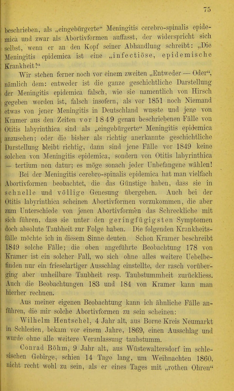 beschrieben, als „eingebürgerte“ Meningitis cerebro-spinalis epide- mica lind zwar als Abortivfornien auffasst, der widerspricht sich, selbst, wenn er au den Kopf seiner Abbaudliiug schreibt: „Die Meningitis epidemica ist eine „i n fe c t i ö s e, epidemische Krankheit!“ Wir stehen ferner noch vor einem zweiten „Entweder — Oder“, nämlich dem: entweder ist die ganze geschichtliche Darstellung der Meningitis epidemica falsch, wie sie namentlich von Hii’sch gegeben worden ist, falsch msofern, als vor 1851 noch Niemand etwas von jener Meningitis in Deutschland wusste und jei\e von Kramer aus den Zeiten vor 18 49 genau beschriebenen Fälle von Otitis labyiluthica sind als „eingebürgerte“ Meningitis epidemica anzusehen; oder die bisher als richtig anerlvanute geschichtliche Darstellung bleibt richtig, dann sind jene Fälle vor 1849 keine solchen von Meningitis epidemica, sondern von Otitis labyrinthica — tertium non datur; es möge sonach jeder Unbefangene wählen! Bei der Meningitis cerebro-spinalis epidemica hat man vielfach Abortivformeu beobachtet, die das Günstige haben, dass sie in schnelle und völlige Genesung übergehen. Auch bei der Otitis labyrinthica scheinen Abortivformeu vorzukommen, die aber zum Unterschiede von jenen Aboidivformeu das Schreckliche mit sich führen, dass sie unter den geringfügigsten Symptomen doch absolute Taubheit zur Folge haben. Die folgenden Krankheits- fälle möchte ich in diesem Sinne deuten. Schon Kramer beschreibt 1849 solche Fälle; die oben angeführte Beobachtung 178 von Kramer ist ein solcher Fall, avo sich ohne alles weitere Uebelbe- ünden nur ein Meselartiger Ausschlag eiustellte, der rasch vorüber- i ging aber unheilbare Taubheit resp. Taubstummheit zurückliess. i Auch die Beobachtungen 183 und 184 von Kramer kann man ] hierher rechnen. Aus meiner eigenen Beobachtung kann ich ähnliche Fälle au- l führen, die mir solche Abortivfornien zu sein scheinen: Wilhelm Hentschel, 4 Jahr alt, aus Borne Kreis Neumarkt in Schlesien, bekam vor einem Jahre, 1869, einen Ausschlag und ! wurde ohne alle weitere Yeranlassuug taubstumm. Conrad Böhm, 9 Jahr alt, aus Wüstewaltersdorf im schle- ■ sischen Gebirge, schien 14 Tage lang, um Weihnachten 1860, i nicht recht wohl zu sein, als er eines Tages mit „rothen Ohren“