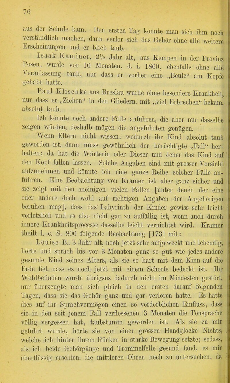 aus de]- Schule kam. Den ersten Tag konnte man sich ilim noch verstiiudlicli machen, daun verlor sicli das Geliör ohne alle weitere Erscheimmgen und er blieb taub. Isaak Kamin er, 2V2 Jahr alt, aus Kempen in der Provinz losen, wurde vor 10 Monaten, d. i. 1860, ebenfalls ohne alle Veranlassung taub, um- dass er vorher eine „Beule“ am Kopfe gehabt hatte. Paul Klischke aus Breslau wurde ohne besondere Krankheit, nur dass er „Ziehen“ in den Grliedern, mit „viel Erbrechen“ bekam, absolut taub. Ich könnte noch andere Fälle anführen, die aber nur dasselbe zeigen würden, deshalb mögen die angeführten genügen. ■Wenn Eltern nicht wissen, wodurch ihr Kind absolut taub geworden ist, daun muss gewöbnlich der berüchtigte „Fall“ her- halten; da hat die Wärterin oder Dieser und Jener das Kind auf den Kopf fallen lassen. Solche Angaben sind mit grosser Vorsicht aufzunelraien und könnte ich eine ganze Eeihe solcher FäUe au- füliren. Eine Beobachtung von Kramer ist aber ganz sicher und sie zeigt mit den meinigeu vielen Fällen [unter denen der eine oder andere doch wohl auf richtigen Angaben der Angehörigen beruhen mag], dass das' Labyi-inth der Kinder gewiss sehr leicht verletzlich und es also nicht gar zu auffäUig ist, wenn auch dm-ch innere Krankheitsprocesse dasselbe leicht vernichtet wird. Kramer theilt 1. c. S. 800 folgende Beobachtung [173] mit: Louise B., 3 Jahr alt, noch jetzt sehr aufgeweckt mid lebendig, hörte und sprach bis vor 3 Monaten ganz so gut wie jedes andere gesunde Kind seines Alters, als sie so hart mit dem Kinn auf die Erde fiel, dass es noch jetzt mit emem Schorfe bedeclri; ist, Ihr- Wohlbefinden wurde übrigsns dadurch nicht im Mindesten gestört, nur überzeugte man sich gleich in den ersten darauf folgenden Tagen, dass sie das Gehör ganz und gar, verloren hatte. Es hatte dies auf ihr Sprachvermögen ehren so verderblichen Einfiuss, dass sie in den seit jenem Fall verflossenen 3 Monaten die Tonsprache vöUig vergessen hat, taubstumm geworden ist. Als sie zu mir geführt wurde, hörte sie von einer grossen Handglocke Nichts, ij welche ich hinter ihrem Kücken in starke Bewegung setzte; sodass, i als ich beide Gebörgänge imd Trommelfelle gesund fand, es mir 1 überflüssig erschien, die mittleren Ohren noch zu untersuchen, da j