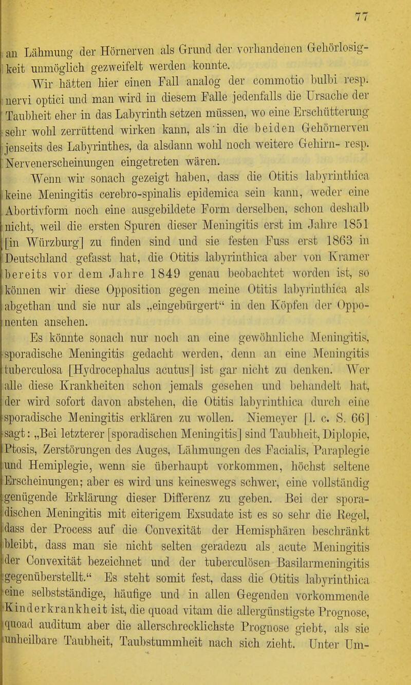 an Lähmung der Hörnerven als Grand der vorliandenen Gehörlosig- keit unmöglich gezweifelt werden konnte. Wir hätten hier einen Fall analog der commotio bulhi resp. nervi optici und man wird in diesem Palle jedenfalls die Ursache der Taubheit elier in das Labyrinth setzen müssen, wo eine Erschütterung sehr wohl zerrüttend wirken kann, als'in die beiden Gehörnerven jenseits des Labyrinthes, da alsdann wohl noch weitere Gehii-n- resp. Nervenerschemungen eingetreten wären. Wenn wir sonach gezeigt haben, dass die Otitis labyrintlüca keine Meningitis cerebro-spiualis epidemica sein kann, Aveder eine Abortivform noch eine ausgebildete Form derselben, schon deshalb nicht, weil die ersten Spuren dieser Meningitis erst im Jahre 1851 [in Würzburg] zu finden sind und sie festen Fuss erst 1863 in Deutschland gefasst hat, die Otitis labyrinthica aber von Kramer bereits vor dem Jahre 1849 genau beobachtet Avorden ist, so können wir diese Opposition gegen meine Otitis lalpyriuthica als abgethan und sie nur als „eingebürgert“ in den Köpfen der Oppo- nenten ansehen. Es könnte sonach nur noch an eine geAvöhnliclie Meningitis, sporadische Meningitis gedacht Averden, denn an eine Meningitis luberculosa [Hydroceplialus acutus] ist gar nicht zu denken. Wer alle diese Krankheiten schon jemals gesehen und beliandclt liat, der wii'd sofort davon abstehen, die Otitis labyrinthica dm-cli eine sporadische Meningitis erklären zu wollen. Niemeyer |1. c. S. 66] sagt: „Bei letzterer [sporadischen Meningitis] sind Taul)heit, Diplopie, Ptosis, Zerstörungen des Auges, Lähmungen des Facialis, Paraplegie und Hemiplegie, wenn sie überhaupt Vorkommen, höchst seltene Erscheinungen; aber es wird uns keinesAvegs schwer, eine vollständig genügende Erklärung dieser Differenz zu geben. Bei der spora- dischen Meningitis mit eiterigem Exsudate ist es so sehr die Hegel, ■dass der Process auf die Couvexität der Hemisphären beschränkt bleibt, dass man sie nicht selten geradezu als. acute Meningitis der Convexität bezeichnet und der tuberculösen Basilarmeningitis gegenüberstellt.“ Es steht somit fest, dass die Otitis labyrinthica eine selbstständige, häufige und in allen Gegenden vorkommende •Kinderkrankheit ist, die quoad vitam die allergünstigste Prognose, quoad auditum aber die allerschrecldichste Prognose giebt, als sic unheilbare Taubheit, Taubstummheit nach sich zielit.^ Untei- Um-