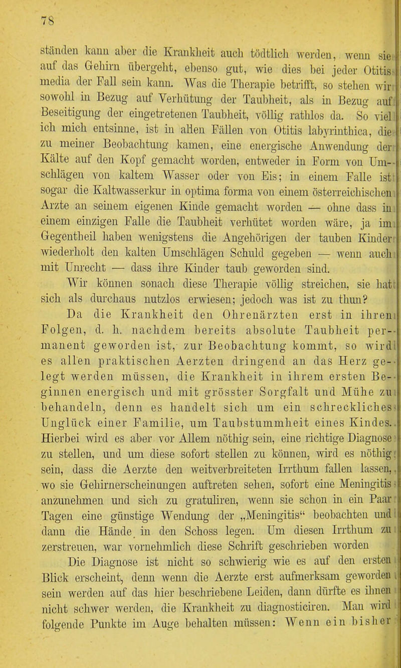 htciiulGii kciuii cil)6i die Krtinklieit ciucli tödtlicli werden, weiiu sie auf das Gehirn übergeht, el)enso gut, wie dies l)ei jeder Otitis- I media der Fall sein kann. Was die Therapie betrifft, so stehen wir ^ sowohl in Bezug auf Verhütung der Taul)heit, als in Bezug auf Beseitigung der eingetreteuen Taubheit, völlig rathlos da. So viel ich mich entsinne, ist in allen Fällen von Otitis lab3iinthica, die- i- zu meiner Beol3achtung kamen, eine energische Anwendung der Kälte auf den Kopf gemacht worden, entweder in Form von Um-- i Schlägen von kaltem Wasser oder von Eis; in einem Falle ist’ sogar die Kaltwasserkur in optima forma von einem österreichischen Arzte an seinem eigenen Kinde gemacht worden — ohne dass in einem einzigen Falle die Taubheit verhütet worden wäre, ja im. Gegentheil haben wenigstens die Angehörigen der tauben Kinder ■ wiederholt den kalten Umschlägen Schuld gegeben wenn auch mit Unrecht — dass ihi'e Kinder taub geworden sind. Wii' können sonach diese Therapie vöUig streichen, sie hat: sich als durchaus nutzlos erwiesen; jedoch was ist zu thuu? Da die Krankheit den Ohrenärzten erst in ihrem Folgen, d. h. nachdem bereits absolute Taubheit per-- maneut geworden ist, zur Beobachtung kommt, so wirdi es allen praktischen Aerzten dringend an das Herz ge-- legt werden müssen, die Krankheit in ihrem ersten Be-- ginnen energisch und mit grösster Sorgfalt und Mühe zu behandeln, denn es handelt sich um ein schreckliches- Unglück einer Familie, um Taubstummheit eines Kindes.. Hierbei wird es aber vor Allem nöthig sein, eine richtige Diagnose zu stellen, und um diese sofort stellen zu können, wii’d es nöthig: sein, dass die Aerzte den weitverbreiteten Irrthum fallen lassen,, wo sie Gehirnerscheinungen auftreten sehen, sofort eine Meningitis ■ anzunehmen und sich zu gratuliren, wenn sie schon in ein Paar Tagen eine günstige Wendung der „Meningitis“ beobachten und’ dann die Hände in den Schoss legen. Um diesen Irrthum zu zerstreuen, war vornehmlich diese Schi'ift geschrieben worden Die Diagnose ist nicht so sch’wierig wie es auf den ersten Blick erscheint, denn wenn die Aerzte erst aufmerksam geworden < sein werden auf das hier beschriebene Leiden, dann dürfte es ilinen j nicht schwer werden, die Kranlcheit zu diagnostich-en. Mau wird I folgende Punkte im Auge behalten müssen: Wenn ein bislier f