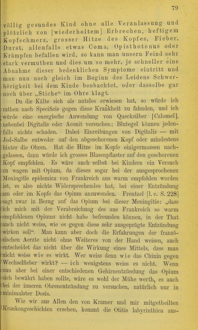 völlig g'esundes Kind ohne alle Veranlassung und plötzlich von [wiederholtem] Erbrechen, heftigem Kopfschmerz, grosser Hitze des Kopfes, Fieber, Hurst, allenfalls etwas Coma, Opisthotonus oder Krämpfen befallen wird, so kann man unsern Feind sehr stark vermuthen und dies um so mehr, je schneller eine Abnahme dieser bedenklichen Symptome eintritt und man nun noch gleich im Beginn des Leidens Schwer- hörigkeit bei dem Kinde beobachtet, oder dasselbe gar noch über „Stiche“ im Ohre klagt. Da die Kälte sich als nutzlos erwiesen hat, so würde ich rathen nach Specificis gegen diese Krankheit zu fahnden, und ich würde ehre energische Anwendung von Quecksilber [Calomel], nebenbei Digitalis oder Aconit versuchen; Blutegel können jeden- falls nichts schaden. Dabei Einreibungen von Digitalis — mit Jod-Salbe entweder auf den abgeschorenen Kopf oder mindestens hinter die Ohren. Hat die Hitze im Kopfe einigermassen nach- gelassen, dann würde ich grosses Blasenpflaster auf den geschorenen Kopf empfehlen. Es wäre auch-selbst bei Kindern ein Versucli zu wagen mit Opium, da dieses sogar bei der ausgesprochenen Meningitis epidemica von Frankreich aus warm empfolüen worden ist, es also nichts ^Widersprechendes hat, bei einer Entzündung am oder im Kopfe das Opium anzuweuden. Frentzel [1. c. S. 228] sagt zwar in Bezug auf das Opium l)ei dieser Meningitis: „dass ich mich mit der Verabreichung des aus Frankreich so warm empfohlenen Opiums nicht habe liefreunden können, in der Tliat auch nicht weiss, wie es gegen diese sehr ausgeprägte Entzündung wirken soll“. Man kann aber doch die Erfalu-nngen der franzö- ■sischen Aerzte nicht ohne Weiteres von der Hand weisen, auch entscheidet das nicht über die Wirlmng eines Mittels, dass man nicht weiss wie es wirkt. Wer weiss denn wie das Chinin gegen Wechselfieber wh’kt? — ich wenigstens weiss es nicht. Wenn nun aber bei eurer entschiedenen Gehirnentzündung das Opium ■sich bewähi’t haben sollte, wäre es wohl der Mühe werth, es auch bei der inneren Ohrenentzündung zu versuchen, natürlich nur in minimalster Dosis. Wie wir aus Allen den von Kramer und mir’ mitgetheilten Krankengeschichten ersehen, kommt die Otitis labyrinthica aus-