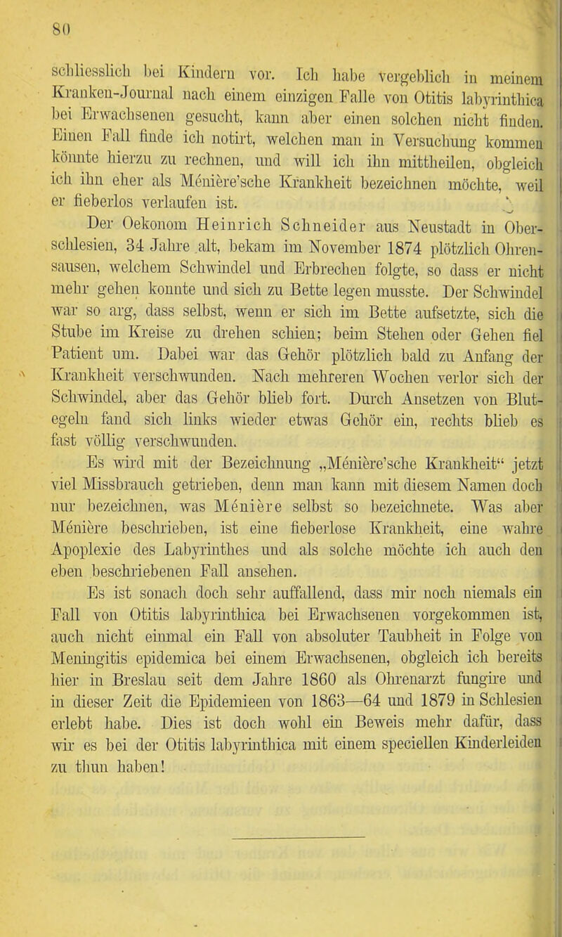 5i scliliesslicli bei Kindern vor, Icli habe vergeblicli in meinem i Krankeii-Jourual nacli einem einzigen Falle von Otitis labyrinthica bei Erwachsenen gesucht, kann aber einen solchen nicht finden. Einen hall finde ich notii’t, welchen man in Versuchung kommen könnte hierzu zu rechnen, und will icli ihn mittheileu, obgleich ich ihn eher als Meniere’sche Krankheit bezeichnen möchte, weil er fiebeiios verlaufen ist. • Der Oekonom Heinrich Schneider aus Neustadt in Ober- schlesien, 34 Jahre alt, bekam im November 1874 plötzlich Ohren- i sausen, welchem Schwindel und Erbrechen folgte, so dass er nicht mehr gehen konnte und sich zu Bette legen musste. Der Schwindel war so arg, dass selbst, wenn er sich im Bette aufsetzte, sich die Stube im Kreise zu drehen schien; beim Stehen oder Gehen fiel Patient um. Dabei war das Gehör plötzlich bald zu Anfang der Kraukheit verschwunden. Nach mehreren Wochen verlor sich der Schwindel, aber das Gehör blieb fort. Durch Ansetzen von Blut- j egelu fand sich links wieder etwas Gehör ein, rechts blieb es ! fiist völlig verschwunden. i Es wii'd mit der Bezeichnung „Meniere’sche Kraukheit“ jetzt | viel Missbrauch getrieben, denn man kann mit diesem Namen doch l nur bezeichnen, was Meniere selbst so bezeichnete. Was aber Meniere beschrieben, ist eine fieberlose Krauldieit, eine wahre Apoplexie des Labyrinthes und als solche möchte ich auch den eben beschriebenen Fall ansehen. Es ist sonach doch sehr auffallend, dass mir noch niemals ein j Fall von Otitis labyrinthica bei Erwachsenen vorgekommen ist, |. auch nicht eiimial ein Fall von absoluter Taubheit in Folge von i Meningitis epidemica bei einem Erwachsenen, obgleich ich bereits |: hier in Breslau seit dem Jahre 1860 als Ohi-enai'zt fungke imd i in dieser Zeit die Epidemieen von 1863—64 und 1879 in Schlesien ' erlebt habe. Dies ist doch wohl ein Beweis mehr dafür, dass wir' es bei der Otitis labyrinthica mit einem speciellen Kinderleiden zu thuii haben! l