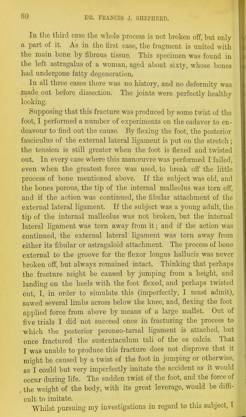 DK. FEANCIS J. SHEniERD. In the third case the whole process is not broken oflp, but only a part of it. As in the first case, the fragment is united with the main bone by fibrous tissue. This specimen was found in the left astragalus of a woman, aged about sixty, whose bones had undergone fatty degeneration. In all three cases there was no history, and no deformity was made out before dissection. The joints were perfectly healthy looking. Supposing that this fracture was produced by some twist of the foot, I performed a number of experiments on the cadaver to en- deavour to find out the cause. By flexing the foot, the posterior fasciculus of the external lateral ligament is put on the stretch; the tension is still greater when the foot is flexed and twisted out. In every case where this manoeuvre was performed I failed, even when the greatest force was used, to break off the little process of bone mentioned above. If the subject was old, and the bones porous, the tip of the internal malleolus was torn off, and if the action was continued, the fibular attachment of the external lateral ligament. If the subject was a young adult, the tip of the internal malleolus was not broken, but the internal lateral ligament was torn away from it; and if the action was continued, the external lateral ligament was torn away from either its fibular or astragaloid attachment. The process of bone external to the groove for the flexor longus hallucis was never broken off, but always remained intact. Thinking that perhaps the fracture might be caused by jumping from a height, and landing on the heels with the foot flexed, and perhaps twisted out, I, in order to simulate this (imperfectly, I must admit), sawed several limbs across below the knee, and, flexing the foot applied force from above by means of a large mallet. Out of five trials I did not succeed once in fracturing the process to w'hich the posterior peroneo-tarsal ligament is attached, but once fractured the sustentaculum tali of the os calcis. That I was unable to produce this fracture does not disprove that it might be caused by a twist of the foot in jumping or otherwise, as I could but very imperfectly imitate the accident as it would occur during life. The sudden twist of the foot, and the force of . the weight of the body, with its great leverage, would be diffi- cult to imitate. Whilst pursuing my investigations in regard to this subject, I