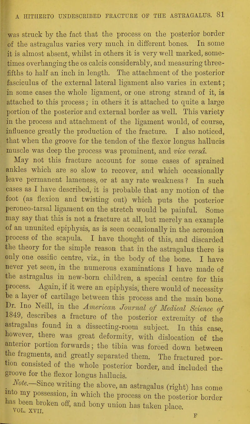 y- was struck by the fact that the process on the posterior border of the astragalus varies very much in different bones. In some it is almost absent, whilst in others it is very well marked, some- times overhanging the os calcis considerably, and measuring three- fifths to half an inch in length. The attachment of the posterior fasciculus of the external lateral ligament also varies in extent; in some cases the whole ligament, or one strong strand of it, is attached to this process; in others it is attached to quite a large portion of the posterior and external border as well. This variety in the process and attachment of the ligament would, of course, influence greatly the production of the fracture. I also noticed, that when the groove for the tendon of the flexor longus hallucis muscle was deep the process was prominent, and vice versa. May not this fracture account for some cases of sprained ankles which are so slow to recover, and which occasionally leave permanent lameness, or at any rate weakness ? In such cases as I have described, it is probable that any motion of the foot (as flexion and twisting out) which puts the posterior peroneo-tarsal ligament on the stretch would be painful. Some may say that this is not a fracture at all, but merely an example of an ununited epiphysis, as is seen occasionally in the acromion process of the scapula. I have thought of this, and discarded the theory for the simple reason that in the astragalus there is only one ossific centre, viz., in the body of the bone. I have never yet seen, in the numerous examinations I have made of the astragalus in new-born children, a special centre for this process. Again, if it were an epiphysis, there would of necessity be a layer of cartilage between this process and the main bone. Dr. Ino Neill, in the American Journal of Medical Science of 1849, describes a fracture of the posterior extremity of the astragalus found in a dissecting-room subject. In this case, however, there was great deformity, with dislocation of the anterior portion forwards; the tibia was forced down between the fragments, and greatly separated them. The fractured por- tion consisted of the whole posterior border, and included ^the groove for the flexor longus hallucis. ^ Since writing tlie above, an astragalus (right) has come 111 0 my possession, in which the process on the posterior border as been broken off, and bony union has taken place.