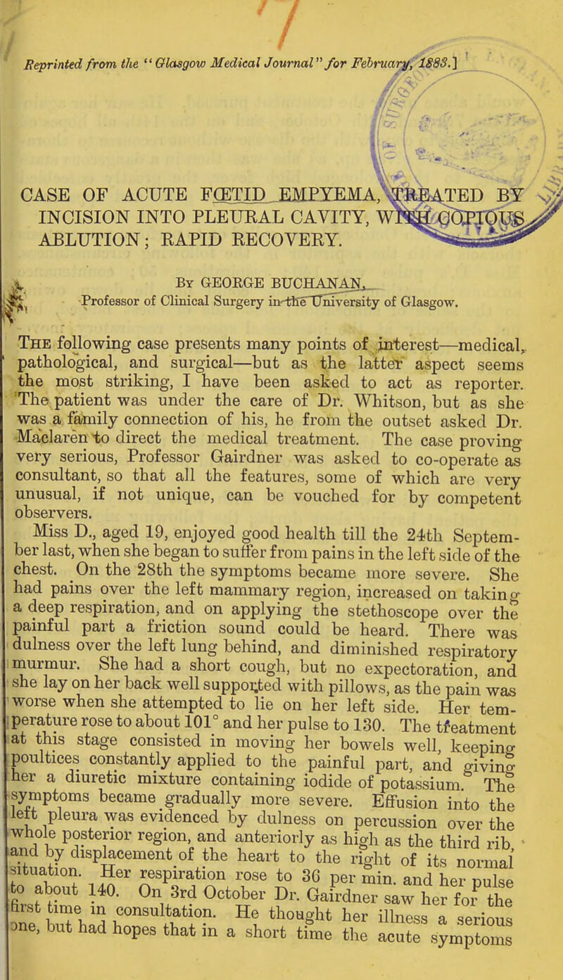 Reprinted from the Glasgow Medical Journal”/or Februarjf, ISSS.] /Qs',- - CASE OF ACUTE FffiTID._EMEYEMA,^ .PATED INCISION INTO PLEUKAL CAVITY, wl ABLUTION; KAPID KECOVEKY. By GEORGE BUCHAJ^AIL-- Professor of Clinical Surgery indSleTJnrv^rsity of Glasgow. The following case presents many points of, ,interest—medical,, pathological, and surgical—but as the latt^' aspect seems the most striking, I have been asked to act as reporter. 'The patient was under the care of Dr. Whitson, but as she was a family connection of his, he from the outset asked Dr. Maclaren to direct the medical treatment. The case proving very serious. Professor Gairdner was asked to co-operate as consultant, so that all the features, some of which are very unusual, if not unique, can be vouched for by competent observers. Miss D., aged 19, enjoyed good health till the 24th Septem- ber last, when she began to suffer from pains in the left side of the chest. On the 28th the symptoms became more severe. She had pains over the left mammary region, increased on takino- a deep respiration, and on applying the stethoscope over the painful part a friction sound could be heard. There was dulness over the left lung behind, and diminished respiratory murmur. She had a short cough, but no expectoration, and she lay on her back well suppoi;ted with pillows, as the pain was worse when she attempted to lie on her left side. Her tem- perature rose to about 101° and her pulse to 130. The tfeatment at this stage consisted in moving her bowels well, keeping poultices constantly applied to the painful part, and givin? her a diuretic mixture containing iodide of potassium The symptoms became gradually more severe. Effusion into the left pleura was evidenced by dulness on percussion over the whole posterior region, and anteriorly as high as the third rib ' and by displacement of the heart to the right of its normal situation. Her respiration rose to 36 per min. and her pulse to about 140. On 3rd October Dr. Gairdner saw her for the one, but had hopes that in a short time the acute symptoms