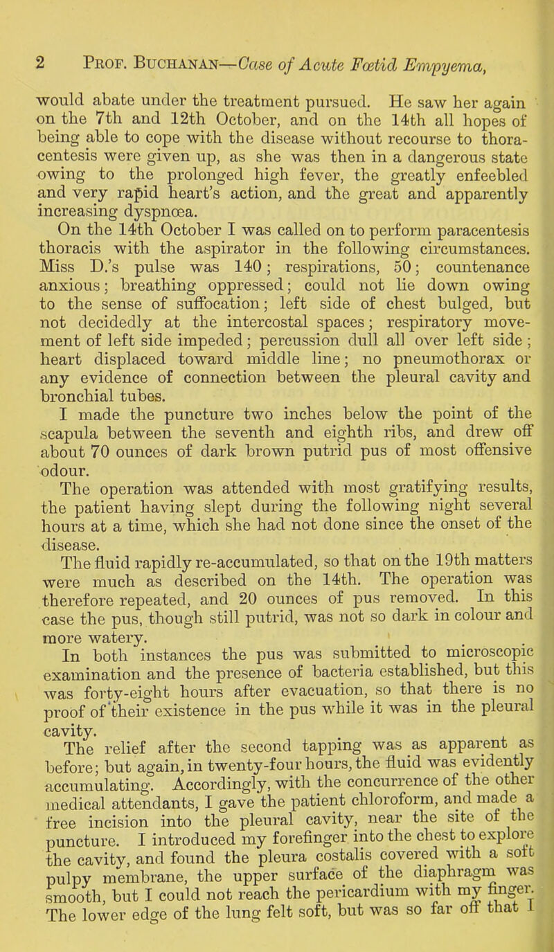 would abate under the treatment pursued. He saw her again on the 7th and 12th October, and on the 14th all hopes of being able to cope with the disease without recourse to thora- centesis were given up, as she was then in a dangerous state owing to the prolonged high fever, the greatly enfeebled and very rapid heart’s action, and the great and apparently increasing dyspnoea. On the 14th October I was called on to perforin paracentesis thoracis with the aspirator in the following circumstances. Miss D.’s pulse was 140; respirations, 50; countenance anxious; breathing oppressed; could not lie down owing to the sense of suffocation; left side of chest bulged, but not decidedly at the intercostal spaces; respiratory move- ment of left side impeded; percussion dull all over left side; heart displaced toward middle line; no pneumothorax or any evidence of connection between the pleural cavity and bronchial tubes. I made the puncture two inches below the point of the scapula between the seventh and eighth ribs, and drew off about 70 ounces of dark brown putrid pus of most offensive odour. The operation was attended with most gratifying results, the patient having slept during the following night several hours at a time, which she had not done since the onset of the disease. The fluid rapidly re-accumulated, so that on the 19th matters were much as described on the 14th. The operation was therefore repeated, and 20 ounces of pus removed. In this case the pus, though still putrid, was not so dark in colour and more watery. In both instances the pus was submitted to microscopic examination and the presence of bacteria established, but this was forty-eight hours after evacuation, so that there is no proof of their existence in the pus while it was in the pleural cavity. The relief after the second tapping was as apparent as before; but again, in twenty-four hours, the fluid was evidently accumulating. Accordingly, with the concurrence of the other juedical attendants, I gave the patient chloroform, and made a ' free incision into the pleural cavity, near the site of the puncture. I introduced my forefinger into the chest to explore the cavity, and found the pleura costalis covered with a soft , pulpy membrane, the upper surface of the diaphragru was smooth, but I could not reach the pericardium with my fingei^ The lower edge of the lung felt soft, but was so far oft that i .