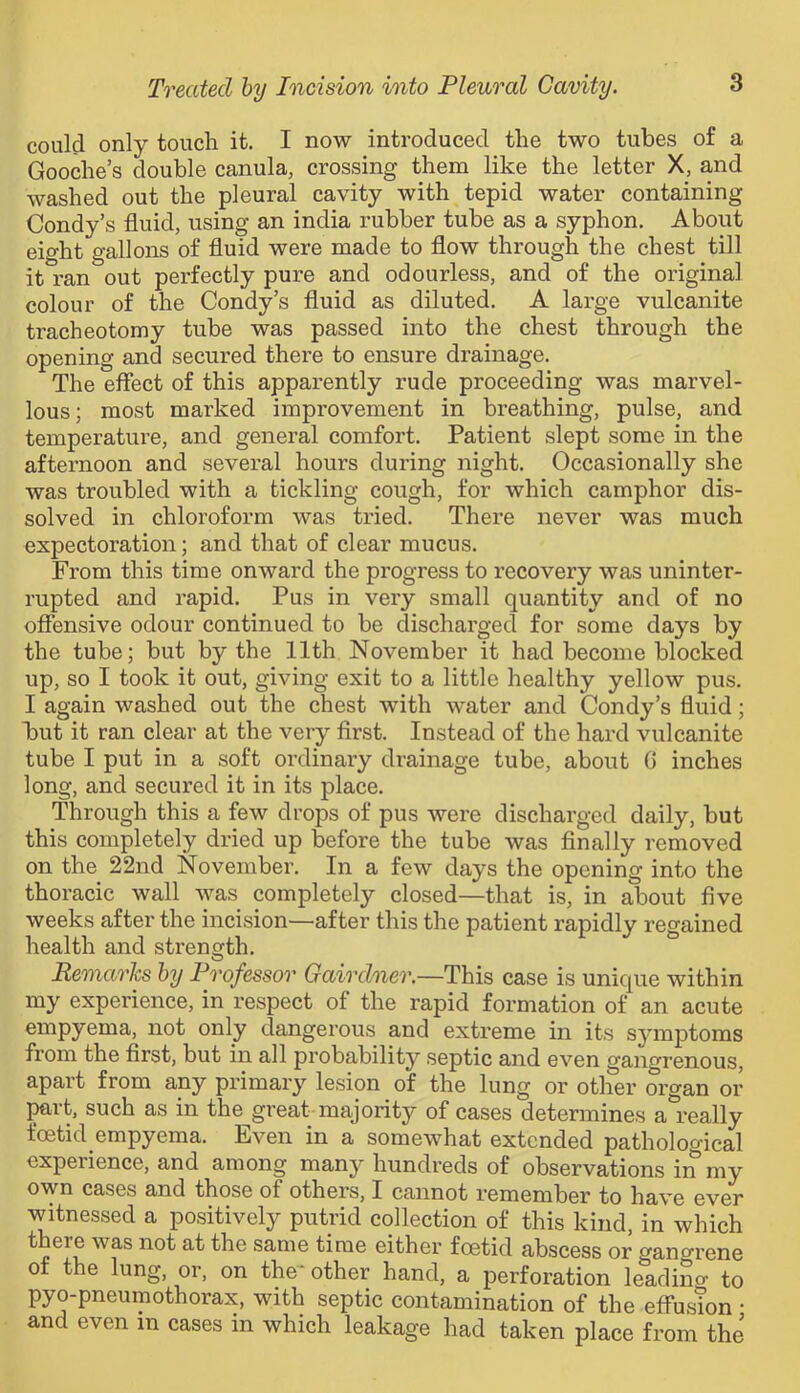 Treated by Incision into Pleural Cavity. could only toucli it. I now introduced the two tubes of a Goodie’s double canula, crossing them like the letter X, and washed out the pleural cavity with tepid water containing Condy’s fluid, using an india rubber tube as a syphon. About eight gallons of fluid were made to flow through the chest till it ran out perfectly pure and odourless, and of the original colour of the Condy’s fluid as diluted. A large vulcanite tracheotomy tube was passed into the chest through the opening and secured there to ensure drainage. The effect of this apparently rude proceeding was marvel- lous; most marked improvement in breathing, pulse, and temperature, and general comfort. Patient slept some in the afternoon and several hours during night. Occasionally she was troubled with a tickling cough, for which camphor dis- solved in chloroform was tried. There never was much expectoration; and that of clear mucus. From this time onward the progress to recovery was uninter- rupted and rapid. Pus in very small quantity and of no offensive odour continued to be discharged for some days by the tube; but by the 11th November it had become blocked up, so I took it out, giving exit to a little healthy yellow pus. I again washed out the chest with water and Condy’s fluid; but it ran clear at the very first. Instead of the hard vulcanite tube I put in a soft ordinary drainage tube, about 0 inches long, and secured it in its place. Through this a few drops of pus were discharged daily, but this completely dried up before the tube was finally removed on the 22nd November. In a few days the opening into the thoracic wall was completely closed—that is, in about five weeks after the incision—after this the patient rapidly regained health and strength. Remarks by Professor Gairdner.—This case is unique within my experience, in respect of the rapid formation of an acute empyema, not only dangerous and extreme in its symptoms from the first, but in all probability septic and even gangrenous, apart from any primary lesion of the lung or other organ or ^rt, such as in the great majority of cases determines alreally foetid empyema. Even in a somewhat extended patholoo-ici experience, and among many hundreds of observations in my own cases and those of others, I cannot remember to have ever witnessed a positively putrid collection of this kind, in which there was not at the same time either foetid abscess or gano-rene of the lung, or, on the* other hand, a perforation leading to pyo-pneumothorax, with septic contamination of the effusTon • and even m cases in which leakage had taken place from the