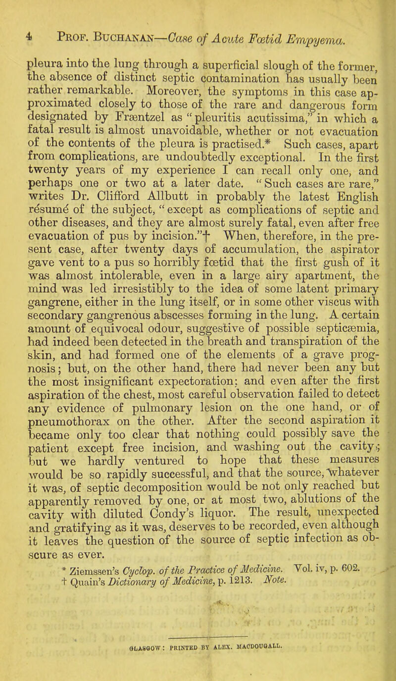 pleura into the lung through a superficial slough of the former, the absence of distinct septic contamination has usually been rather remarkable. Moreover, the symptoms in this case ap- proximated closely to those of the rare and dangerous form designated by Fraentzel as “pleuritis acutissima,” in which a fatal result is almost unavoidable, whether or not evacuation of the contents of the pleura is practised.* Such cases, apart from complications, are undoubtedly exceptional. In the first twenty years of my experience I can recall only one, and perhaps one or two at a later date. “ Such cases are rare,” writes Dr. Clifford Allbutt in probably the latest English resumd of the subject, “ except as complications of septic and other diseases, and they are almost surely fatal, even after free evacuation of pus by incision.”-}* When, therefore, in the pre- sent case, after twenty days of accumulation, the aspirator gave vent to a pus so horribly foetid that the first gush of it was almost intolerable, even in a large airy apartment, the mind was led irresistibly to the idea of some latent primary- gangrene, either in the lung itself, or in some other viscus with secondary gangrenous abscesses forming in the lung. A certain amount of equivocal odour, suggestive of possible septicaemia, had indeed been detected in the breath and transpiration of the skin, and had formed one of the elements of a grave prog- nosis ; but, on the other hand, there had never been any but the most insignificant expectoration: and even after the first aspiration of the chest, most careful observation failed to detect any evidence of pulmonary lesion on the one hand, or of pneumothorax on the other. After the second aspiration it became only too clear that nothing could possibly save the patient except free incision, and washing out the cavityt; but we hardly ventured to hope that these measures would be so rapidly successful, and that the source, whatever it was, of septic decomposition would be not only reached but apparently removed by one, or at most two, ablutions of the cavity with diluted Condy’s liquor. The result, unexpected and gratifying as it was, deserves to be recorded, even although it leaves the question of the source of septic infection as ob- scure as ever. * Zierussen’s Cyclop, of the Prctctice of Medicine. Vol. i-v, p. 602. + Quain’s of Medicine,^. 1213. Note. OLAVOOW: PRINTED BY il/EX. MACDOUOALL.