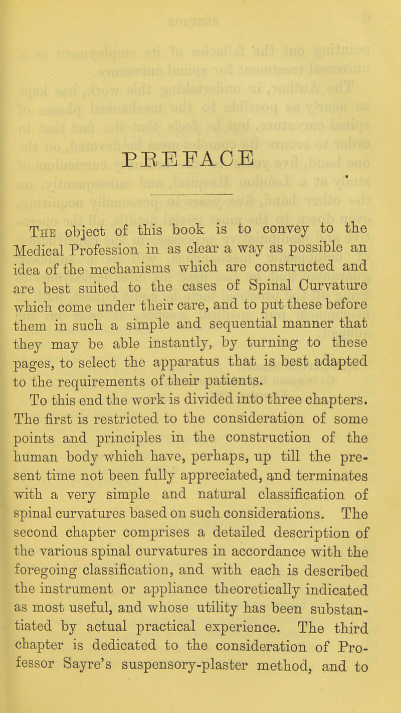 PEEFACE The object of this book is to convey to the Medical Profession in as clear a way as possible an idea of tbe mechanisms which are constructed and are best suited to the cases of Spinal Curvature which come under their care, and to put these before them in such a simple and sequential manner that they may be able instantly, by turning to these pages, to select the apparatus that is best adapted to the requirements of their patients. To this end the work is divided into three chapters. The first is restricted, to the consideration of some points and principles in the construction of the human body which have, perhaps, up till the pre- sent time not been fully appreciated, and terminates with a very simple and natm^al classification of spinal curvatures based on such considerations. The second chapter comprises a detailed description of the various spinal curvatures in accordance with the foregoing classification, and with each is described the instrument or appliance theoretically indicated as most useful, and whose utility has been substan- tiated by actual practical experience. The third chapter is dedicated to the consideration of Pro- fessor Sayre’s suspensory-plaster method, and to