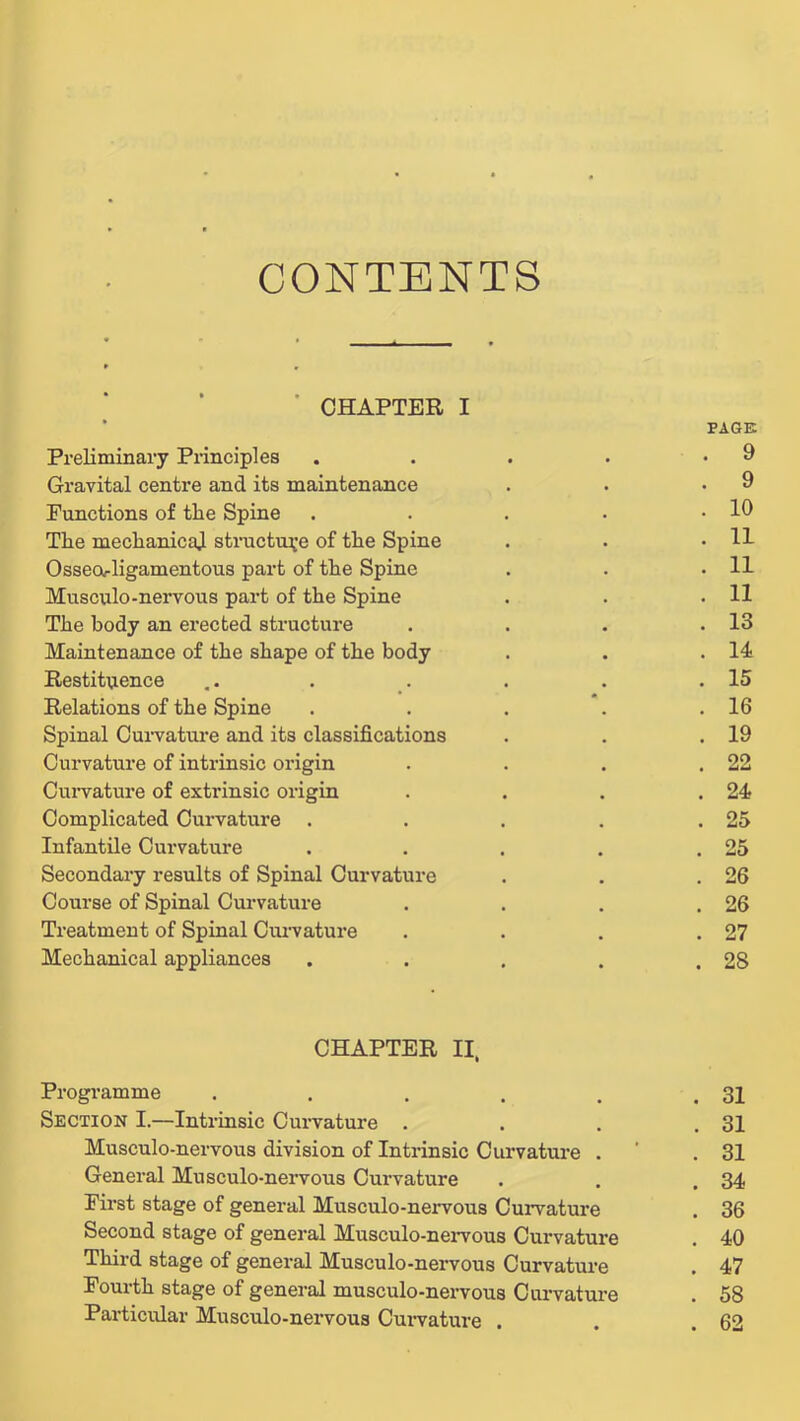 CONTENTS ■ CHAPTER I Preliminary Principles Gravital centre and its maintenance Functions of the Spine The mechanicaj structip;e of the Spine Osseorligamentous part of the Spine Musculo-nervous part of the Spine The body an erected structure Maintenance of the shape of the body Restituence Relations of the Spine Spinal Oui’vature and its classifications Curvature of intrinsic origin Cun^ature of extrinsic origin Complicated Curvature . Infantile Curvature Secondary results of Spinal Curvature Course of Spinal Curvature Treatment of Spinal Cuz'vature Mechanical appliances CHAPTER II. Programme ..... Section I.—Intrinsic Curvature . Musculo-nervous division of Intrinsic Curvature . General Musculo-nervous Curvature First stage of general Musculo-nervous Curvature Second stage of general Musculo-neiTOus Curvature Third stage of general Musculo-nervous Curvature Fourth stage of general musculo-nervous Carvature Pai’ticular Musculo-nervous Curvature . PAGE . 9 . 9 . 10 . 11 . 11 . 11 . 13 . 14 . 15 . 16 . 19 . 22 . 24 . 25 . 25 . 26 . 26 . 27 . 28 . 31 . 31 . 31 . 34 . 36 . 40 . 47 . 58 . 62