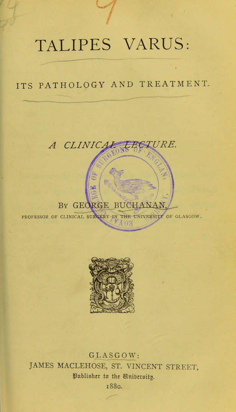 TALIPES VARUS: ITS PATHOLOGY AND TREATMENT. GLASGOW: JAMES MACLEHOSE, ST. VINCENT STREET, publisher to the Stniba-sitg. 1880.