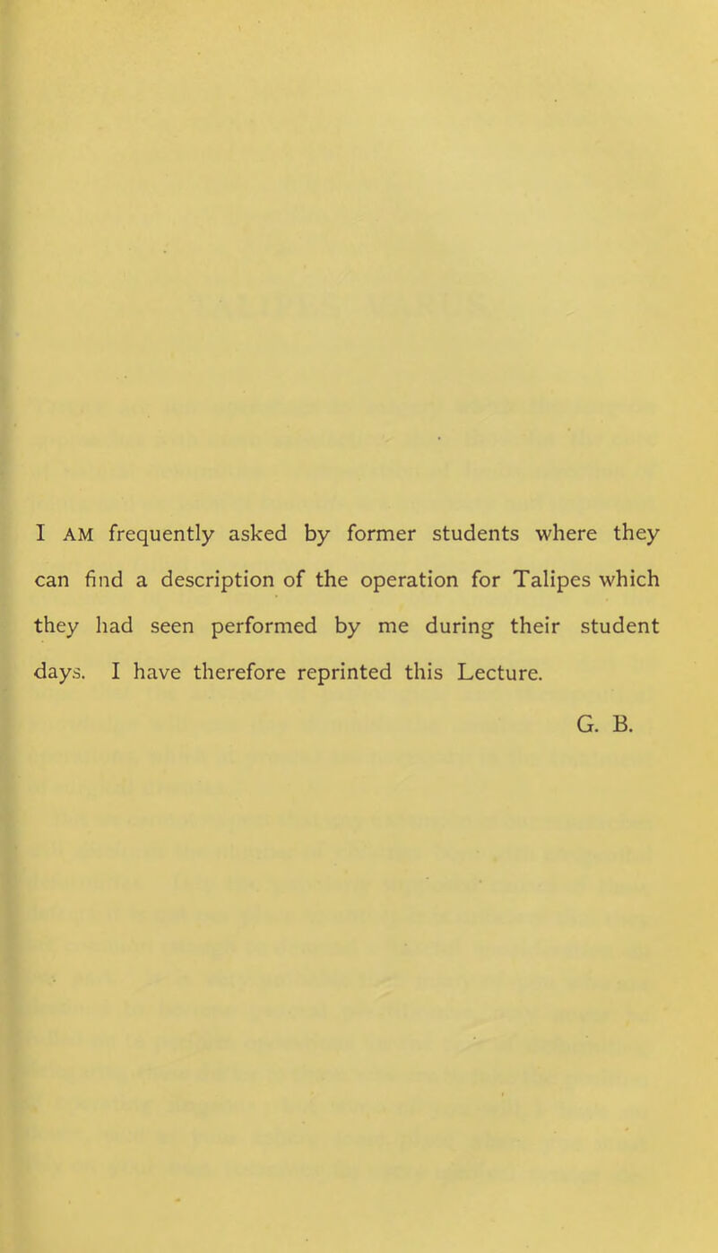 I AM frequently asked by former students where they can find a description of the operation for Talipes which they had seen performed by me during their student days. I have therefore reprinted this Lecture. G. B.