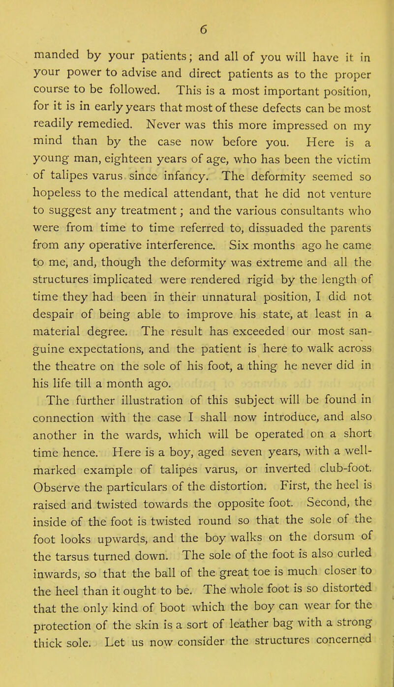 manded by your patients; and all of you will have it in your power to advise and direct patients as to the proper course to be followed. This is a most important position, for it is in early years that most of these defects can be most readily remedied. Never was this more impressed on my mind than by the case now before you. Here is a young man, eighteen years of age, who has been the victim of talipes varus since infancy. The deformity seemed so hopeless to the medical attendant, that he did not venture to suggest any treatment; and the various consultants who were from time to time referred to, dissuaded the parents from any operative interference. Six months ago he came to me, and, though the deformity was extreme and all the structures implicated were rendered rigid by the length of time they had been in their unnatural position, I did not despair of being able to improve his state, at least in a material degree. The result has exceeded our most san- guine expectations, and the patient is here to walk across the theatre on the sole of his foot, a thing he never did in his life till a month ago. The further illustration of this subject will be found in connection with the case I shall now introduce, and also another in the wards, which will be operated on a short time hence. Here is a boy, aged seven years, with a well- marked example of talipes varus, or inverted club-foot. Observe the particulars of the distortion. First, the heel is raised and twisted towards the opposite foot. Second, the inside of the foot is twisted round so that the sole of the foot looks upwards, and the boy walks on the dorsum of the tarsus turned down. The sole of the foot is also curled inwards, so that the ball of the great toe is much closer to the heel than it ought to be. The whole foot is so distorted that the only kind of boot which the boy can wear for the protection of the skin is a sort of leather bag with a strong thick sole. Let us now consider the structures concerned