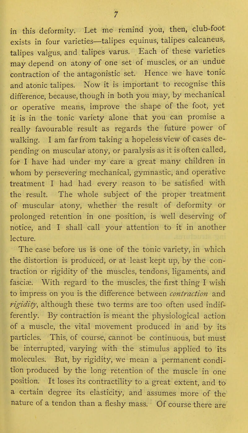 in this deformity. Let me remind you, then, club-foot exists in four varieties—talipes equinus, talipes calcaneus, talipes valgus, and talipes varus. Each of these varieties may depend on atony of one set of muscles, or an undue contraction of the antagonistic set. Hence we have tonic and atonic talipes. Now it is important to recognise this difference, because, though in both you may, by mechanical or operative means, improve the shape of the foot, yet it is in the tonic variety alone that you can promise a really favourable result as regards the future power of walking. I am far from taking a hopeless view of cases de- pending on muscular atony, or paralysis as it is often called,, for I have had under my care a great many children in whom by persevering mechanical, gymnastic, and operative treatment I had had every reason to be satisfied with the result. The whole subject of the proper treatment of muscular atony, whether the result of deformity or prolonged retention in one position, is well deserving of notice, and I shall call your attention to it in another lecture. The case before us is one of the tonic variety, in which the distortion is produced, or at least kept up, by the con- traction or rigidity of the muscles, tendons, ligaments, and fasciae. With regard to the muscles, the first thing I wish to impress on you is the difference between contraction and rigidity, although these two terms are too often used indif- ferently. By contraction is meant the physiological action of a muscle, the vital movement produced in and by its particles. This, of course, cannot be continuous, but must be interrupted, varying with the stimulus applied to its molecules. But, by rigidity, we mean a permanent condi- tion produced by the long retention of the muscle in one position. It loses its contractility to a great extent, and to a certain degree its elasticity, and assumes more of the nature of a tendon than a fleshy mass. Of course there are