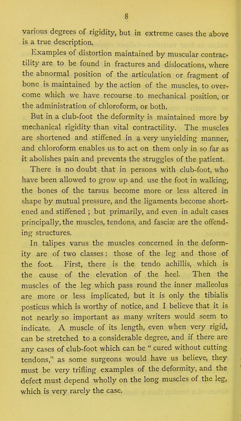 various degrees of rigidity, but in extreme cases the above is a true description. Examples of distortion maintained by muscular contrac- tility are to be found in fractures and dislocations, where the abnormal position of the articulation or fragment of bone is maintained by the action of the muscles, to over- come which we have recourse to mechanical position, or the administration of chloroform, or both. But in a club-foot the deformity is maintained more by mechanical rigidity than vital contractility. The muscles are shortened and stiffened in a very unyielding manner, and chloroform enables us to act on them only in so far as it abolishes pain and prevents the struggles of the patient. There is no doubt that in persons with club-foot, who have been allowed to grow up and use the foot in walking, the bones of the tarsus become more or less altered in shape by mutual pressure, and the ligaments become short- ened and stiffened ; but primarily, and even in adult cases principally, the muscles, tendons, and fasciae are the offend- ing structures. In talipes varus the muscles concerned in the deform- ity are of two classes: those of the leg and those of the foot First, there is the tendo achillis, which is the cause of the elevation of the heel. Then the muscles of the leg which pass round the inner malleolus are more or less implicated, but it is only the tibialis posticus which is worthy of notice, and I believe that it is not nearly so important as many writers would seem to indicate. A muscle of its length, even when very rigid, can be stretched to a considerable degree, and if there are any cases of club-foot which can be “ cured without cutting tendons,” as some surgeons would have us believe, they must be very trifling examples of the deformity, and the defect must depend wholly on the long muscles of the leg, which is very rarely the case.
