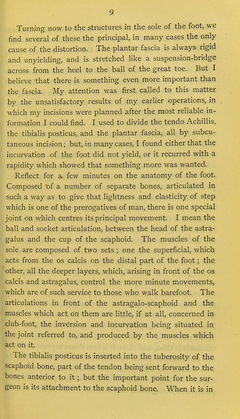 Turning now to the structures in the sole of the foot, we find several of these the principal, in many cases the only cause of the distortion. The plantar fascia is always rigid and unyielding, and is stretched like a suspension-bridge across from the heel to the ball of the great toe. But I believe that there is something even more important than the fascia. My attention was first called to this matter by the unsatisfactory results of my earlier operations, in which my incisions were planned after the most reliable in- formation I could find. I used to divide the tendo Achillis, the tibialis posticus, and the plantar fascia, all by subcu- taneous incision; but, in many cases, I found either that the incurvation of the foot did not yield, or it recurred with a rapidity which showed that something more was wanted. Reflect for a few minutes on the anatomy of the foot. Composed 'of a number of separate bones, articulated in such a way as to give that lightness and elasticity of step which is one of the prerogatives of man, there is one special joint on which centres its principal movement. I mean the ball and socket articulation, between the head of the astra- galus and the cup of the scaphoid. The muscles of the sole are composed of two sets ; one the superficial, which acts from the os calcis on the distal part of the foot; the other, all the deeper layers, which, arising in front of the os calcis and astragalus, control the more minute movements, which are of such service to those who walk barefoot. The articulations in front of the astragalo-scaphoid and the muscles which act on them are little, if at all, concerned in club-foot, the inversion and incurvation being situated in the joint referred to, and produced by the muscles which act on it. The tibialis posticus is inserted into the tuberosity of the scaphoid bone, part of the tendon being sent forward to the bones anterior to it; but the important point for the sur- geon is its attachment to the scaphoid bone. When it is in