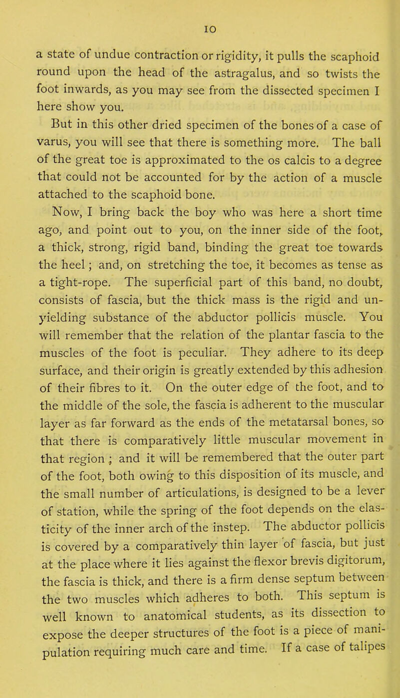 IO a state of undue contraction or rigidity, it pulls the scaphoid round upon the head of the astragalus, and so twists the foot inwards, as you may see from the dissected specimen I here show you. But in this other dried specimen of the bones of a case of varus, you will see that there is something more. The ball of the great toe is approximated to the os calcis to a degree that could not be accounted for by the action of a muscle attached to the scaphoid bone. Now, I bring back the boy who was here a short time ago, and point out to you, on the inner side of the foot,, a thick, strong, rigid band, binding the great toe towards the heel; and, on stretching the toe, it becomes as tense as a tight-rope. The superficial part of this band, no doubt, consists of fascia, but the thick mass is the rigid and un- yielding substance of the abductor pollicis muscle. You will remember that the relation of the plantar fascia to the muscles of the foot is peculiar. They adhere to its deep surface, and their origin is greatly extended by this adhesion of their fibres to it. On the outer edge of the foot, and to the middle of the sole, the fascia is adherent to the muscular layer as far forward as the ends of the metatarsal bones, so that there is comparatively little muscular movement in that region ; and it will be remembered that the outer part of the foot, both owing to this disposition of its muscle, and the small number of articulations, is designed to be a lever of station, while the spring of the foot depends on the elas- ticity of the inner arch of the instep. The abductor pollicis is covered by a comparatively thin layer of fascia, but just at the place where it lies against the flexor brevis digitorum, the fascia is thick, and there is a firm dense septum between the two muscles which adheres to both. This septum is well known to anatomical students, as its dissection to expose the deeper structures of the foot is a piece of mani- pulation requiring much care and time. If a case of talipes