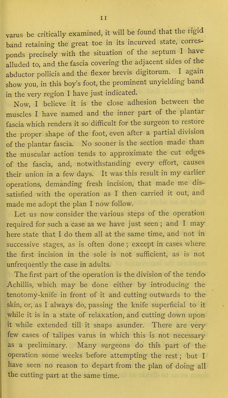 varus be critically examined, it will be found that the rigid band retaining the great toe in its incurved state, corres- ponds precisely with the situation of the septum I have alluded to, and the fascia covering the adjacent sides of the abductor pollicis and the flexor brevis digitorum. I again show you, in this boy’s foot, the prominent unyielding band in the veiy region I have just indicated. Now, I believe it is the close adhesion between the muscles I have named and the inner part of the plantai fascia which renders it so difficult for the surgeon to restore the proper shape of the foot, even after a partial division of the plantar fascia. No sooner is the section made than the muscular action tends to approximate the cut edges- of the fascia, and, notwithstanding every effort, causes their union in a few days. It was this result in my earlier operations, demanding fresh incision, that made me dis- satisfied with the operation as I then carried it out, and made me adopt the plan I now follow. Let us now consider the various steps of the operation required for such a case as we have just seen ; and I may here state that I do them all at the same time, and not in successive stages, as is often done ; except in cases where the first incision in the sole is not sufficient, as is not unfrequently the case in adults. The first part of the operation is the division of the tender Achillis, which may be done either by introducing the tenotomy-knife in front of it and cutting outwards to the skin, or, as I always do, passing the knife superficial to it while it is in a state of relaxation, and cutting down upon it while extended till it snaps asunder. There are very few cases of talipes varus in which this is not necessary as a preliminary. Many surgeons do this part of the operation some weeks before attempting the rest; but I have seen no reason to depart from the plan of doing all the cutting part at the same time.