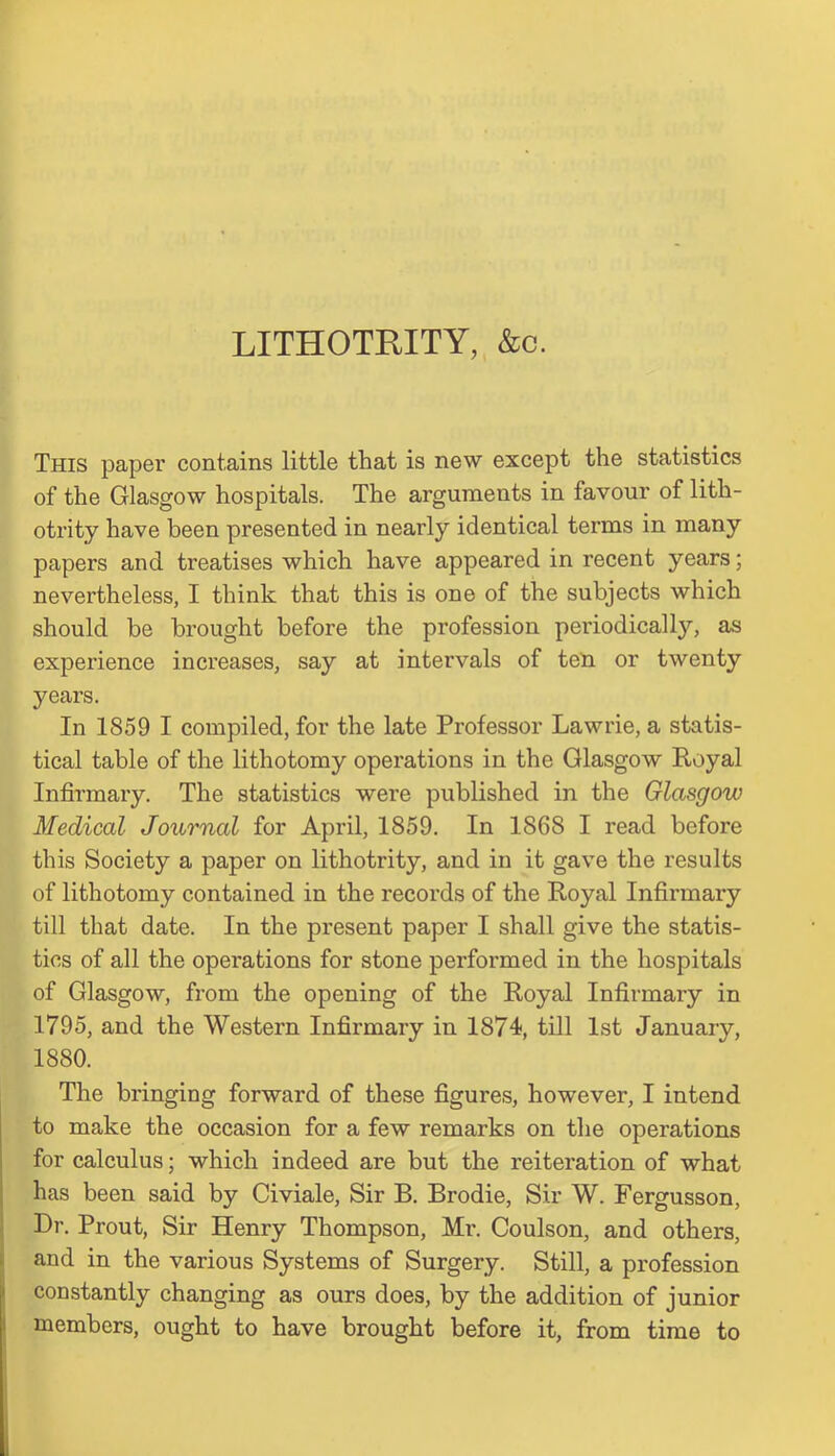 LITHOTRITY, &c. This paper contains little that is new except the statistics of the Glasgow hospitals. The arguments in favour of lith- otrity have been presented in nearly identical terms in many papers and treatises which have appeared in recent years; nevertheless, I think that this is one of the subjects which should be brought before the profession periodically, as experience increases, say at intervals of ten or twenty years. In 1859 I compiled, for the late Professor Lawrie, a statis- tical table of the lithotomy operations in the Glasgow Royal Infirmary. The statistics were published in the Glasgow Medical Journal for April, 1859. In 1868 I read before this Society a paper on lithotrity, and in it gave the results of lithotomy contained in the records of the Royal Infirmary till that date. In the present paper I shall give the statis- tics of all the operations for stone performed in the hospitals of Glasgow, from the opening of the Royal Infirmary in 1795, and the Western Infirmary in 1874, till 1st January, 1880. The bringing forward of these figures, however, I intend to make the occasion for a few remarks on the operations for calculus; which indeed are but the reiteration of what has been said by Civiale, Sir B. Brodie, Sir W. Fergusson, Dr. Prout, Sir Henry Thompson, Mr. Coulson, and others, and in the various Systems of Surgery. Still, a profession constantly changing as ours does, by the addition of junior members, ought to have brought before it, from time to
