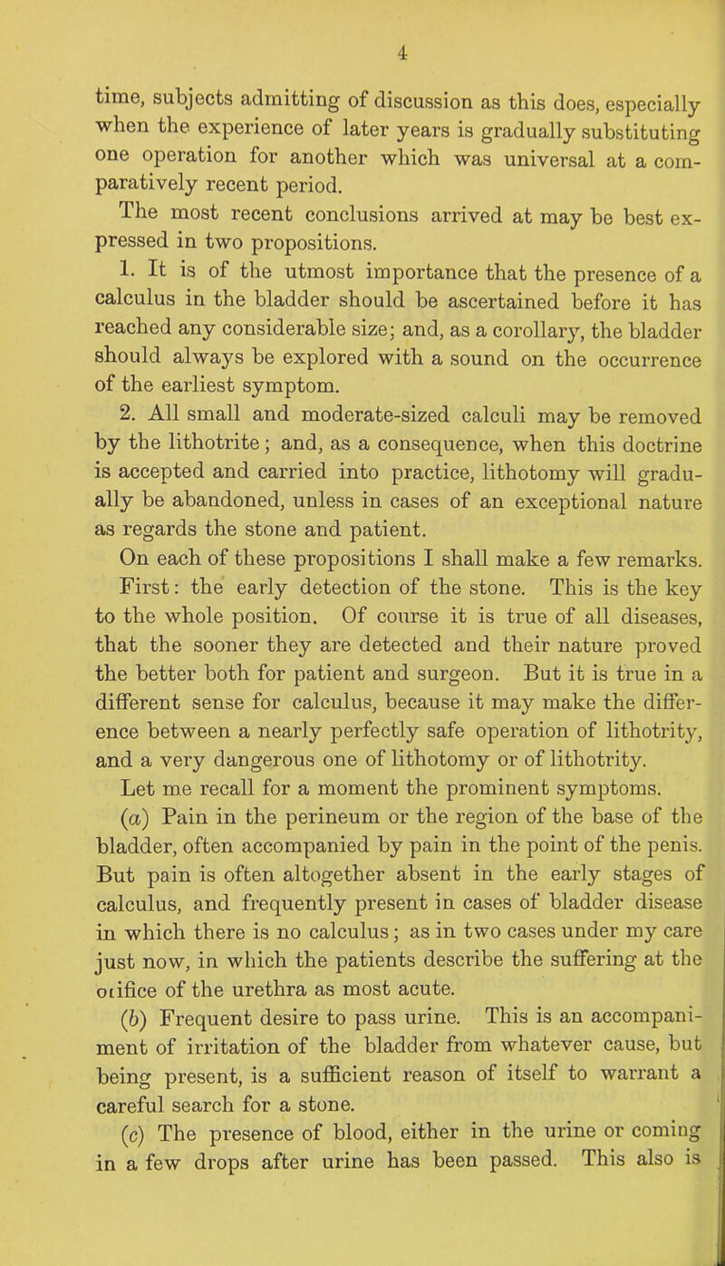 time, subjects admitting of discussion as this does, especially when the experience of later years is gradually substituting one operation for another which was universal at a com- paratively recent period. The most recent conclusions arrived at may be best ex- pressed in two propositions. 1. It is of the utmost importance that the presence of a calculus in the bladder should be ascertained before it has reached any considerable size; and, as a corollary, the bladder should always be explored with a sound on the occurrence of the earliest symptom. 2. All small and moderate-sized calculi may be removed by the lithotrite; and, as a consequence, when this doctrine is accepted and carried into practice, lithotomy will gradu- ally be abandoned, unless in cases of an exceptional nature as regards the stone and patient. On each of these propositions I shall make a few remarks. First: the early detection of the stone. This is the key to the whole position. Of course it is true of all diseases, that the sooner they are detected and their nature proved the better both for patient and surgeon. But it is true in a different sense for calculus, because it may make the differ- ence between a nearly perfectly safe operation of lithotrity, and a very dangerous one of lithotomy or of lithotrity. Let me recall for a moment the prominent symptoms. (a) Pain in the perineum or the region of the base of the bladder, often accompanied by pain in the point of the penis. But pain is often altogether absent in the early stages of calculus, and frequently present in cases of bladder disease in which there is no calculus; as in two cases under my care just now, in which the patients describe the suffering at the oiifice of the urethra as most acute. (b) Frequent desire to pass urine. This is an accompani- ment of irritation of the bladder from whatever cause, but being present, is a sufficient reason of itself to warrant a careful search for a stone. (c) The presence of blood, either in the urine or coming in a few drops after urine has been passed. This also is