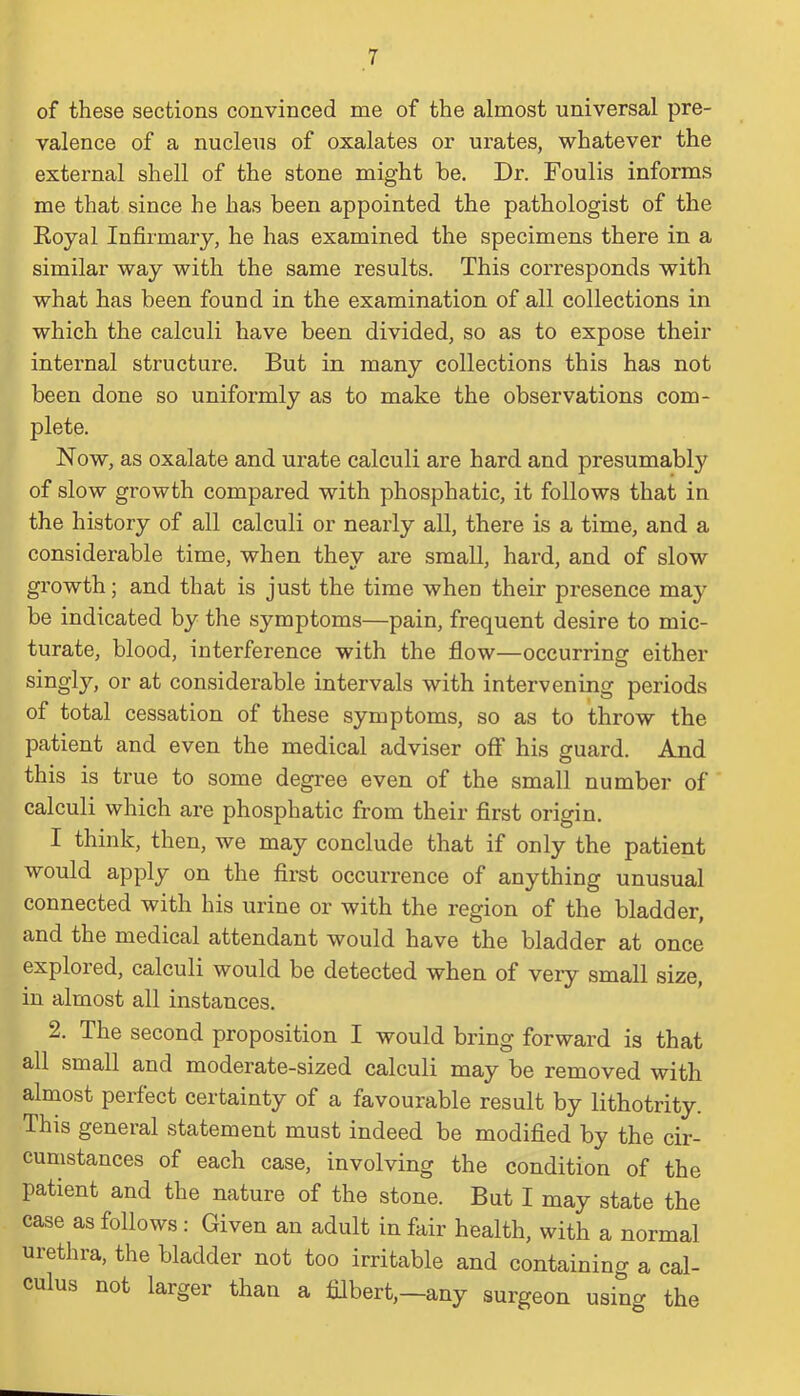 of these sections convinced me of the almost universal pre- valence of a nucleus of oxalates or urates, whatever the external shell of the stone might be. Dr. Foulis informs me that since he has been appointed the pathologist of the Royal Infirmary, he has examined the specimens there in a similar way with the same results. This corresponds with what has been found in the examination of all collections in which the calculi have been divided, so as to expose their internal structure. But in many collections this has not been done so uniformly as to make the observations com- plete. Now, as oxalate and urate calculi are hard and presumabty of slow growth compared with phosphatic, it follows that in the history of all calculi or nearly all, there is a time, and a considerable time, when they are small, hard, and of slow growth; and that is just the time when their presence may be indicated by the symptoms—pain, frequent desire to mic- turate, blood, interference with the flow—occurring either singly, or at considerable intervals with intervening periods of total cessation of these symptoms, so as to throw the patient and even the medical adviser off his guard. And this is true to some degree even of the small number of calculi which are phosphatic from their first origin. I think, then, we may conclude that if only the patient would apply on the first occurrence of anything unusual connected with his urine or with the region of the bladder, and the medical attendant would have the bladder at once explored, calculi would be detected when of very small size, in almost all instances. 2. The second proposition I would bring forward is that all small and moderate-sized calculi may be removed with almost perfect certainty of a favourable result by lithotrity. Ihis general statement must indeed be modified by the cir- cumstances of each case, involving the condition of the patient and the nature of the stone. But I may state the case as follows: Given an adult in fair health, with a normal urethra, the bladder not too irritable and containing a cal- culus not larger than a filbert,—any surgeon using the