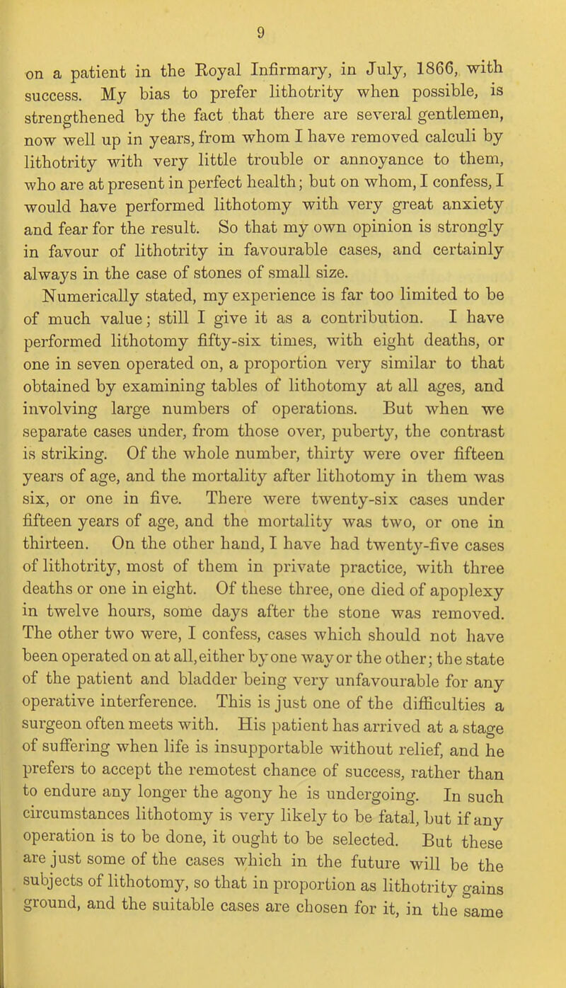 on a patient in the Royal Infirmary, in July, 1866, with success. My bias to prefer lithotrity when possible, is strengthened by the fact that there are several gentlemen, now well up in years, from whom I have removed calculi by lithotrity with very little trouble or annoyance to them, who are at present in perfect health; but on whom, I confess, I would have performed lithotomy with very great anxiety and fear for the result. So that my own opinion is strongly in favour of lithotrity in favourable cases, and certainly always in the case of stones of small size. Numerically stated, my experience is far too limited to be of much value; still I give it as a contribution. I have performed lithotomy fifty-six times, with eight deaths, or one in seven operated on, a proportion very similar to that obtained by examining tables of lithotomy at all ages, and involving large numbers of operations. But when we separate cases under, from those over, puberty, the contrast is striking. Of the whole number, thirty were over fifteen years of age, and the mortality after lithotomy in them was six, or one in five. There were twenty-six cases under fifteen years of age, and the mortality was two, or one in thirteen. On the other hand, I have had twenty-five cases of lithotrity, most of them in private practice, with three deaths or one in eight. Of these three, one died of apoplexy in twelve hours, some days after the stone was removed. The other two were, I confess, cases which should not have been operated on at all, either by one way or the other; the state of the patient and bladder being very unfavourable for any operative interference. This is just one of the difficulties a surgeon often meets with. His patient has arrived at a stage of suffering when life is insupportable without relief, and he prefers to accept the remotest chance of success, rather than to endure any longer the agony he is undergoing. In such circumstances lithotomy is very likely to be fatal, but if any operation is to be done, it ought to be selected. But these are just some of the cases which in the future will be the subjects of lithotomy, so that in proportion as lithotrity gains ground, and the suitable cases are chosen for it, in the same