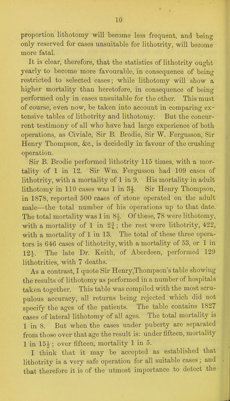 proportion lithotomy will become less frequent, and being only reserved for cases unsuitable for lithotrity, will become more fatal. It is clear, therefore, that the statistics of lithotrity ought yearly to become more favourable, in consequence of being restricted to selected cases; while lithotomy will show a higher mortality than heretofore, in consequence of being performed only in cases unsuitable for the other. This must of coui-se, even now, be taken into account in comparing ex- tensive tables of lithotrity and lithotomy. But the concur- rent testimony of all who have had large experience of both operations, as Civiale, Sir B. Brodie, Sir W. Fergusson, Sir Henry Thompson, &c., is decidedly in favour of the crushing operation. Sir B. Brodie performed lithotrity 115 times, with a mor- tality of 1 in 12. Sir Wm. Fergusson had 109 cases of lithotrity, with a mortality of 1 in 9. His mortality in adult lithotomy in 110 cases was 1 in 3J. Sir Henry Thompson, in 1878, reported 500 cases of stone operated on the adult male—the total number of his operations up to that date. The total mortality was 1 in 8J. Of these, 78 were lithotomy, with a mortality of 1 in 2f; the rest were lithotrity, 422, with a mortality of 1 in 13. The total of these three opera- tors is 646 cases of lithotrity, with a mortality of 53, or 1 in 12i. The late Dr. Keith, of Aberdeen, performed 129 lithotrities, with 7 deaths. As a contrast, I quote Sir Henry Thompson’s table showing the results of lithotomy as performed in a number of hospitals taken together. This table was compiled with the most scru- pulous accuracy, all returns being rejected which did not specify the ages of the patients. The table contains 1827 cases of lateral lithotomy of all ages. The total mortality is 1 in 8. But when the cases under puberty are separated from those over that age the result is: under fifteen, mortality 1 in 15|; over fifteen, mortality 1 in 5. I think that it may be accepted as established that lithotrity is a very safe operation for all suitable cases ; and that therefore it is of the utmost importance to detect the