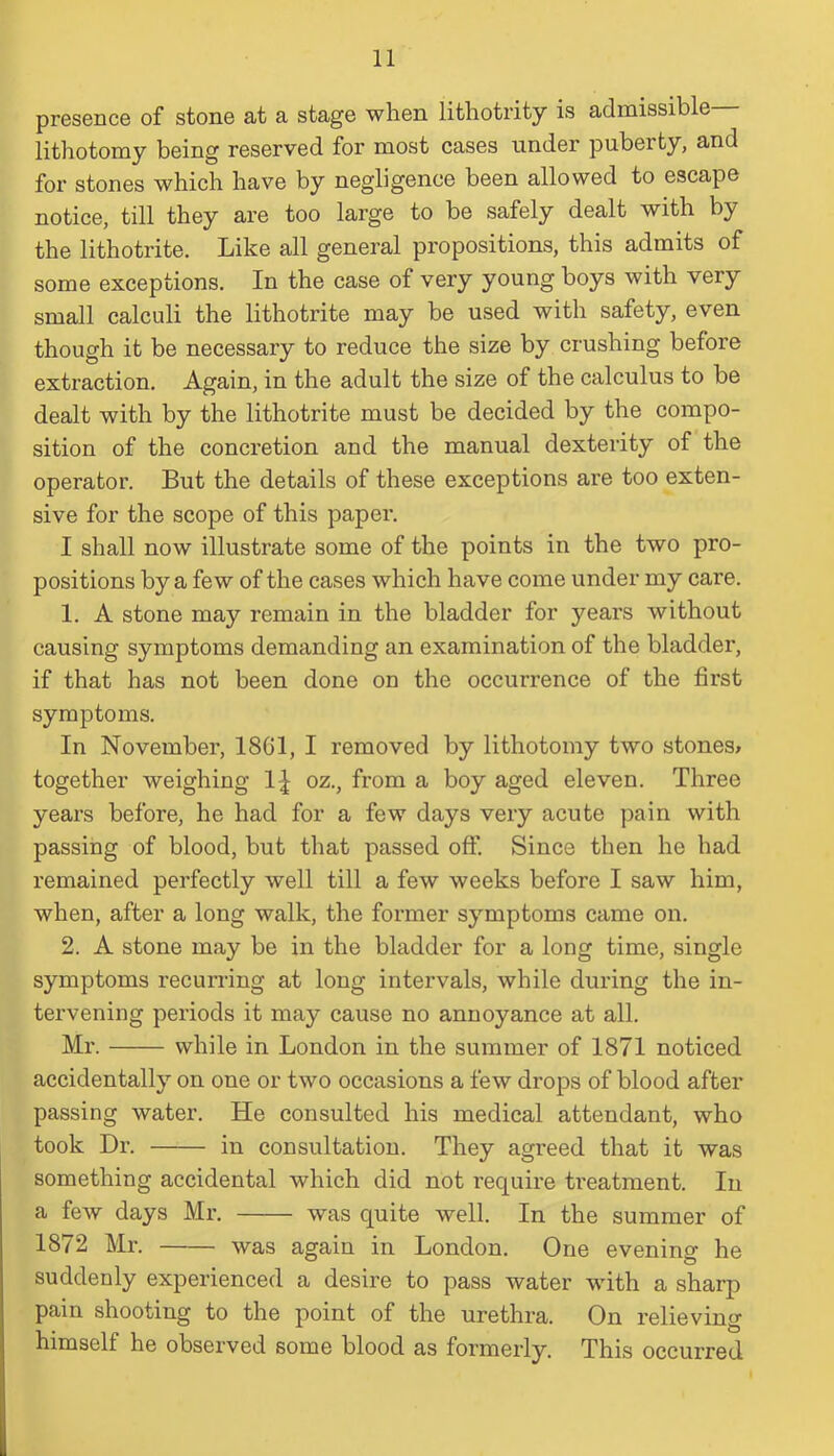 presence of stone at a stage when lithotrity is admissible lithotomy being reserved for most cases under puberty, and for stones which have by negligence been allowed to escape notice, till they are too large to be safely dealt with by the lithotrite. Like all general propositions, this admits of some exceptions. In the case of very young boys with very small calculi the lithotrite may be used with safety, even though it be necessary to reduce the size by crushing before extraction. Again, in the adult the size of the calculus to be dealt with by the lithotrite must be decided by the compo- sition of the concretion and the manual dexterity of the operator. But the details of these exceptions are too exten- sive for the scope of this paper. I shall now illustrate some of the points in the two pro- positions by a few of the cases which have come under my care. 1. A stone may remain in the bladder for years without causing symptoms demanding an examination of the bladder, if that has not been done on the occurrence of the first symptoms. In November, 1801, I removed by lithotomy two stones* together weighing 1£ oz., from a boy aged eleven. Three years before, he had for a few days very acute pain with passing of blood, but that passed off. Since then he had remained perfectly well till a few weeks before I saw him, when, after a long walk, the former symptoms came on. 2. A stone may be in the bladder for a long time, single symptoms recurring at long intervals, while during the in- tervening periods it may cause no annoyance at all. Mr. while in London in the summer of 1871 noticed accidentally on one or two occasions a few drops of blood after passing water. He consulted his medical attendant, who took Dr. in consultation. They agreed that it was something accidental which did not require treatment. In a few days Mr. was quite well. In the summer of 18/2 Mr. was again in London. One evening he suddenly experienced a desire to pass water with a sharp pain shooting to the point of the urethra. On relieving himself he observed some blood as formerly. This occurred