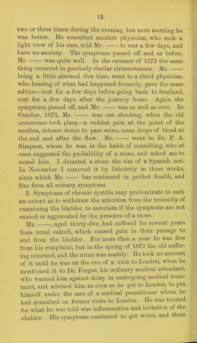 two or three times during the evening, but next morning he ■was better. He consulted another physician, who took a light view of his case, told Mr. to rest a few days, and have no anxiety. The symptoms passed off, and, as before, Mr. was quite well. In the summer of 1873 the same thing occurred in precisely similar circumstances. Mr. being a little alarmed this time, went to a third physician, who hearing of what had happened formerly, gave the same advice—rest for a few days before going back to Scotland, rest for a few days after the journey home. Again the symptoms passed off, and Mr. was as well as ever. In October, 1873, Mr. • was out shooting, when the old occurrence took plac$—a sudden pain at the point of the urethra, intense desire to pass urine, some drops of blood at the end and after the flow. Mr. went to Dr. P. A. Simpson, whom he was in the habit of consulting, who at once suggested the probability of a stone, and asked me to sound him. I detected a stone the size of a Spanish nut. In November I removed it by lithotrity in three weeks, since which Mr. has continued in perfect health, and free from all urinary symptoms. 3. Symptoms of chronic cystitis may predominate to such an extent as to withdraw the attention from the necessity of examining the bladder, to ascertain if the symptoms are not caused or aggravated by the presence of a stone. Mr. , aged thirty-five, had suffered for several years from renal calculi, which caused pain in their passage to and from the bladder. For more than a year he was free from his complaint, but in the spring of 1872 the old suftei’- ing returned, and the urine was muddy. He took no account of it until he was on the eve of a visit to London, when he mentioned it to Dr. Fergus, his ordinary medical attendant, who warned him against delay in undergoing medical treat- ment, and advised him as soon as he got to London, to put himself under the care of a medical practitioner whom he had consulted on former visits to London. He was treated for what he was told was inflammation and irritation ol the oladder. His symptoms continued to get worse, and theie