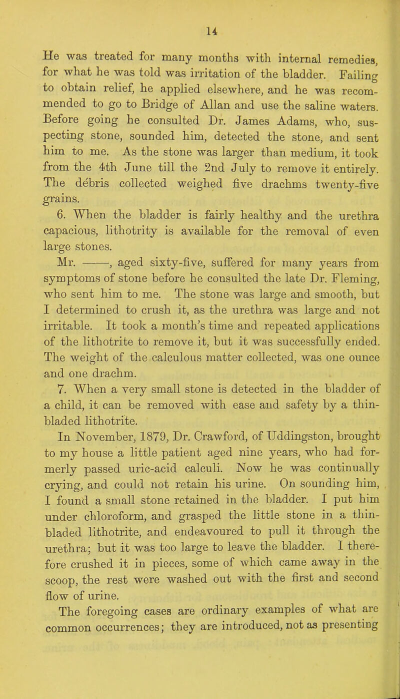 u U0 was treated for many months with internal remedies, for what he was told was irritation of the bladder. Failing to obtain relief, he applied elsewhere, and he was recom- mended to go to Bridge of Allan and use the saline waters. Before going he consulted Dr. James Adams, who, sus- pecting stone, sounded him, detected the stone, and sent him to me. As the stone was larger than medium, it took from the 4th June till the 2nd July to remove it entirely. The debris collected weighed five drachms twenty-five grains. 6. When the bladder is fairly healthy and the urethra capacious, lithotrity is available for the removal of even laige stones. Mr. , aged sixty-five, suffered for many years from symptoms of stone before he consulted the late Dr. Fleming, who sent him to me. The stone was large and smooth, but I determined to crush it, as the urethra was large and not irritable. It took a month’s time and repeated applications of the lithotrite to remove it, but it was successfully ended. The weight of the calculous matter collected, was one ounce and one drachm. 7. When a very small stone is detected in the bladder of a child, it can be removed with ease and safety by a thin- bladed lithotrite. In November, 1879, Dr. Crawford, of Uddingston, brought to my house a little patient aged nine years, who had for- merly passed uric-acid calculi. Now he was continually crying, and could not retain his urine. On sounding him, I found a small stone retained in the bladder. I put him under chloroform, and grasped the little stone in a thin- bladed lithotrite, and endeavoured to pull it through the urethra; but it was too large to leave the bladder. I there- fore crushed it in pieces, some of which came away in the scoop, the rest were washed out with the first and second flow of urine. The foregoing cases are ordinary examples of what are common occurrences; they are introduced, not as presenting