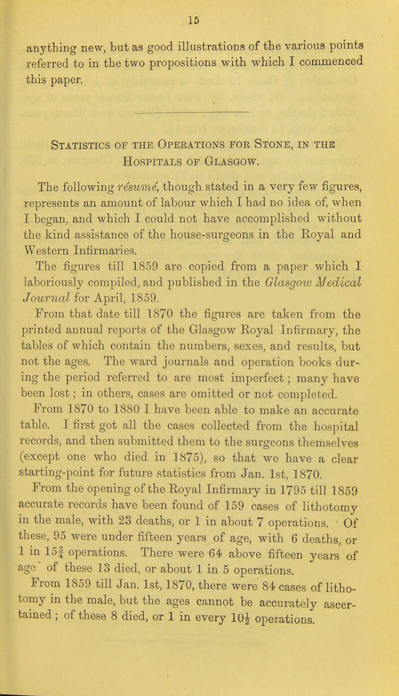 anything new, but as good illustrations of the various points referred to in the two propositions with which I commenced this paper. Statistics of the Operations for Stone, in the Hospitals of Glasgow. The following resume, though stated in a very few figures, represents an amount of labour which I had no idea of, when I began, and which I could not have accomplished without the kind assistance of the house-surgeons in the Royal and Western Infirmaries. The figures till 1859 are copied from a paper which I laboriously compiled, and published in the Glcisgovj Medical Journal for April, 1859. From that date till 1870 the figures are taken from the printed annual reports of the Glasgow Royal Infirmary, the tables of which contain the numbers, sexes, and results, but not the ages. The ward journals and operation books dur- ing the period referred to are most imperfect; many have been lost; in others, cases are omitted or not completed. From 1870 to 1880 I have been able to make an accurate table. I first got all the cases collected from the hospital records, and then submitted them to the surgeons themselves (except one who died in 1875), so that we have a clear starting-point for future statistics from Jan. 1st, 1870. From the opening of the Royal Infirmary in 1795 till 1859 accurate records have been found of 159 cases of lithotomy in the male, with 23 deaths, or 1 in about 7 operations. ' Of these, 95 were under fifteen years of age, with 6 deaths, or 1 in lof operations. There were 64 above fifteen years of ago of these 13 died, or about 1 in 5 operations. From 1859 till Jan. 1st, 18/0, there were 84 cases of litho- tomy in the male, but the ages cannot be accurately ascer- tained ; of these 8 died, or 1 in every 10^ operations.