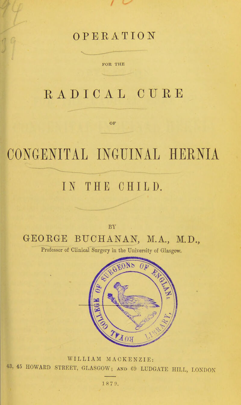 FOR THE RADICAL CURE OF CONGENITAL INGUINAL HERNIA IN THE CHILI). BY GEORGE BUCHANAN, M.A., M.D., Professor of Clinical Surgery in the University of Glasgow. 43, 45 HOWARD WILLIAM MACKENZIE: STREET, GLASGOW; and 00 LUDGATE HILL, LONDON