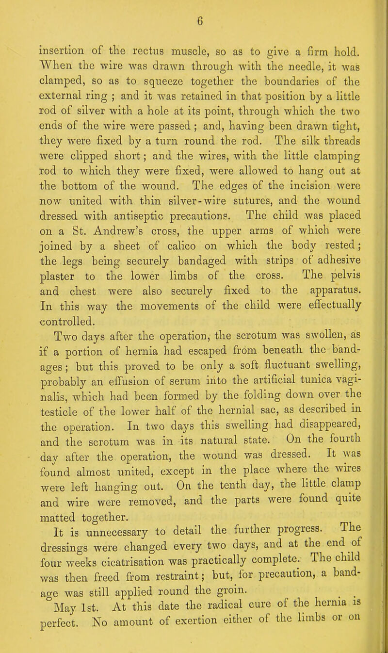 insertion of the rectus muscle, so as to give a firm hold. When the wire was drawn through with the needle, it was clamped, so as to squeeze together the boundaries of the external ring ; and it was retained in that position by a little rod of silver with a hole at its point, through which the two ends of the wire wrere passed ; and, having been drawn tight, they were fixed by a turn round the rod. The silk threads were clipped short; and the wires, with the little clamping rod to which they were fixed, were allowed to hang out at the bottom of the wound. The edges of the incision were now united with thin silver-wire sutures, and the wound dressed with antiseptic precautions. The child was placed on a St. Andrew’s cross, the upper arms of which were joined by a sheet of calico on which the body rested; the legs being securely bandaged with strips of adhesive plaster to the lower limbs of the cross. The pelvis and chest were also securely fixed to the apparatus. In this way the movements of the child were effectually controlled. Two days after the operation, the scrotum was swollen, as if a portion of hernia had escaped from beneath the band- ages ; but this proved to be only a soft fluctuant swelling, probably an effusion of serum into the artificial tunica vagi- nalis, which had been formed by the folding down over the testicle of the lower half of the hernial sac, as described in the operation. In two days this swelling had disappeared, and the scrotum was in its natural state. On the fourth day after the operation, the wound was dressed. It nas found almost united, except in the place where the wiles were left hanging out. On the tenth day, the little clamp and wire were removed, and the parts were found quite matted together. It is unnecessary to detail the further progress. The dressings were changed every two days, and at the end of four weeks cicatrisation was practically complete. The child was then freed from restraint; but, for precaution, a band- age was still applied round the groin. May 1st. At this date the radical cure of the hernia is perfect. No amount of exertion either ol the lnnbs or on