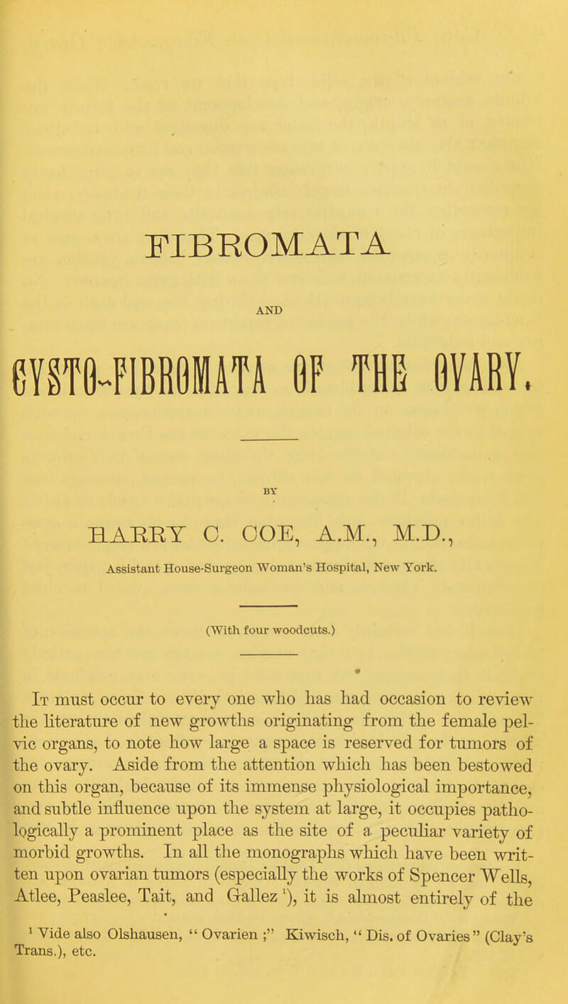FIBROMATA AND eVSTO-FIBRiilSTl OF THE OVIRY, BY HAERY C. GOE, A.M., M.D., Assistant House-Surgeon Woman’s Hospital, New York. (With four woodcuts.) It must occur to every one wlio has had occasion to review the literature of new growtlis originating from the female pel- vic organs, to note how large a space is reserved for tumors of the ovary. Aside from the attention which has been bestowed on this organ, because of its immense ])hysiological importance, and subtle influence upon the system at large, it occupies patho- logically a prominent place as the site of a. peculiar variety of morbid growths. In all the monographs which have been writ- ten upon ovarian tumors (especially the works of Spencer Wells, Atlee, Peaslee, Tait, and Gallez ‘), it is almost entirely of the * Vide also Olshausen, “ Ovarien Kiwisch, “ Dis. of Ovaries” (Clay’s Trans.), etc.