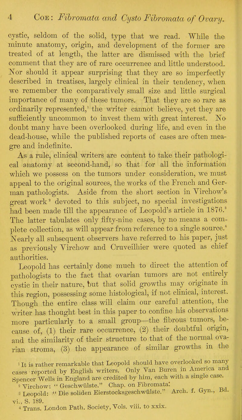 cystic, seldom of tlie solid, type that we read. While the minute anatomy, origin, and development of the former are treated of at length, the latter are dismissed witli tlie brief comment that they are of rare occurrence and little understood. Nor should it appear surprising that they are so imperfectly described in treatises, largely clinical in their tendency, when we remember the comparatively small size and little surgical importance of many of these tumors. That they are so rare as ordinarily represented,’ the writer cannot believe, yet they are sufficiently uncommon to invest them with great interest. No doubt many have been overlooked during life, and even in the dead-house, while the pubhshed reports of cases are often mea- gre and indefinite. As a rule, clinical writers are content to take their pathologi- cal anatomy at second-hand, so that for all the information which we possess on the tumors under consideration, we must appeal to the original sources, the works of the French and Ger- man pathologists. Aside from the short section in Yirchow’s great work ^ devoted to this subject, no special investigations liad been made till the appearance of Leopold’s article in 1876.^ The latter tabulates only fifty-nine cases, by no means a com- plete collection, as will appear from reference to a single source.^ Nearly all subsequent observers have referred to his paper, just as previously Yirchow and CruveiUiier were quoted as chief authorities. Leopold has certainly done much to direct the attention of pathologists to the fact that ovarian tumors are not entirely cystic in their nature, but that solid growths may originate m this region, possessing some histological, if not clinical, interest. Though the entire class will claim our careful attention, the writer has thought best in this paper to confine his observations more particularly to a small group—^the fibrous tumors, be- cause of, (1) their rare occurrence, (2) their doubtful origin, and the similarity of their stnicture to that of the normal ova- rian stroma, (3) the appearance of similar growths m the 1 It is rather remarkable that Leopold should have overlooked so many cases ■ reported by English writers. Only Van Buren m America and Spencer Wells in England are credited by him, each with a single case. Virchow: “ Geschwiilste.” Chap, on Fibromata! 3 Leopold: “ Die soliden Eierstocksgeschwiilste.” Arch. f. Gyn., Bd. vi., S. 189. •» Trans. London Path. Society, Vols. viii. to xxix.