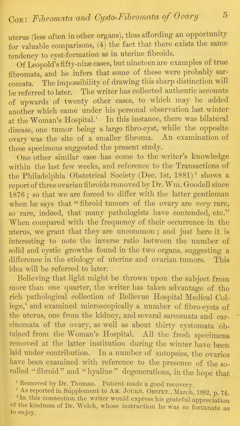 uterus (less often in other organs), thus affording an opportunity for valuable comparisons, (4) the fact that there exists the same tendency to cyst-formation as in uterine fibroids. Of Leopold’s fifty-nine cases, but nineteen are examples of true fibromata, and he infers that some of these were probably sar- comata. The impossibility of drawing this sharp distinction will be referred to later. The writer has collected authentic accounts of upwards of twenty other cases, to which may be added another which came under his personal observation last winter at the Woman’s Hospital.’ In this instance, there was bilateral disease, one tumor being a large fibro-cyst, while the opposite ovary was the site of a smaller fibroma. An examination of these specimens suggested the present study. One other similar case has come to the writer’s knowledge within the last few weeks, and reference to the Transactions of the Philadelphia Obstetrical Society (Dec. 1st, 1881) ’’ shows a report of three ovarian fibroids removed by Dr. Wm. Goodell since 1876 ; so tiiat we ai’e forced to differ with the latter gentleman when he says that “ fibroid tumors of the ovary are vei'y rare, so rare, indeed, that many pathologists have contended, etc.” When compared with the frecpiency of their occurrence in the uterus, we grant that they are UTicommon ; and just here it is interesting to note the inverse ratio between the number of solid and cystic growths found in the two organs, suggesting a difference in the etiology of uterine and ovarian tumors. This idea will be referred to later. Believing that light might be thrown upon the subject from more than one quarter, the writer has taken advantage of the rich pathological collection of Bellevue Hospital Medical Col- lege,’' and examined microscopically a. number of fibro-cysts of the uterus, one from the kidney, and several sarcomata and car- cinomata of the ovary, as well as about thirty cystomata ob- tained from the Woman’s Hospital. All the fresh specimens removed at the latter institution during the winter have been laid under contribution. In a number of autopsies, the ovaries have been examined with reference to the presence of the so- called “fibroid” and “hyaline” degenerations, in the hoj)e that ’ Removed by Dr. Thomas. Patient made a good recovexy. As reported in Supplement to Am. Joukn. Obstet., March, 1882, p. 74. * In this connection the writer would express his grateful appreciation of the kindness of Dr. Welch, whose instruction he was so fortunate as to enjoy.