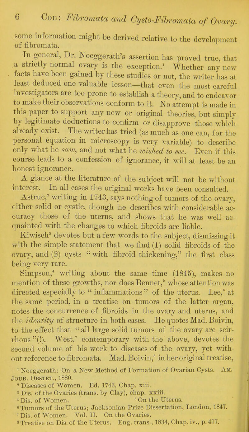 some infoi-mation miglit be derived relative to the development of fibromata. In geneial, Dr, Noeggeratli’s assertion has proved true, that a strictly normal ovary is the exception.' Whether any new facts have been gained by these studies or not, the writer has at least deduced one valuable lesson—that even the most careful investigators are too prone to establish a theory, and to endeavor to make their observations conform to it, No attempt is made in this paper to support any new or original theories, but simply legitimate deductions to confirm or disapprove those which already exist. The writer has tried (as much as one can, for the personal eq^uation in microscopy is very variable) to describe only what he sctw, and not what he wished to see. Even if this course leads to a confession of ignorance, it will at least be an honest ignorance. A glance at the literature of the subject will not be without interest. In all cases the original works have been consulted. Astruc, writing in 1743, says nothing of tumors of the ovary, either solid or cystic, though he describes with considerable ac- curacy those of the uterus, and shows that he was well ac- quainted with the changes to which fibroids are liable. Kiwisch® devotes but a few words to the subject, dismissing it 'with the simple statement that we find (1) solid fibroids of the ovary, and (2) cysts “ with fibroid thickening,” the first class being very rare. Simpson,'* writing about the same time (1845), makes no mention of these growths, nor does Bennet,^ whose attention was directed especially to “ inflammations ” of the uterus. Lee,® at the same period, in a treatise on tumors of the latter organ, notes the concurrence of fibroids in the ovary and uteinis, and the identity of stnicture in both cases. He quotes Mad. Bomn, to the effect that “ all large solid tumors of the ovary are scir- rhous ”(!). West,^ contemporary with the above, devotes the second volume of his work to diseases of the ovary, yet with- out reference to fibromata. Mad. Boivin,® in her original treatise, ‘ Noeggerath: On a New Method of Formation of Ovarian Cysts. Am. Jour. Obstet., 1880. ^ Diseases of Women. Ed. 1743, Chap. xiii. ® Dis. of the Ovaries (trans. by Clay), chap, xxiii. Dis. of Women. “ On the Uterus. ® Tumors of the Uterus; Jacksonian Prize Dissertation, London, 1847. ’’ Dis. of Women. Vol. II. On the Ovaries. «Treatise on Dis. of the Uterus. Eng. trans., 1834, Chap, iv., p. 477.