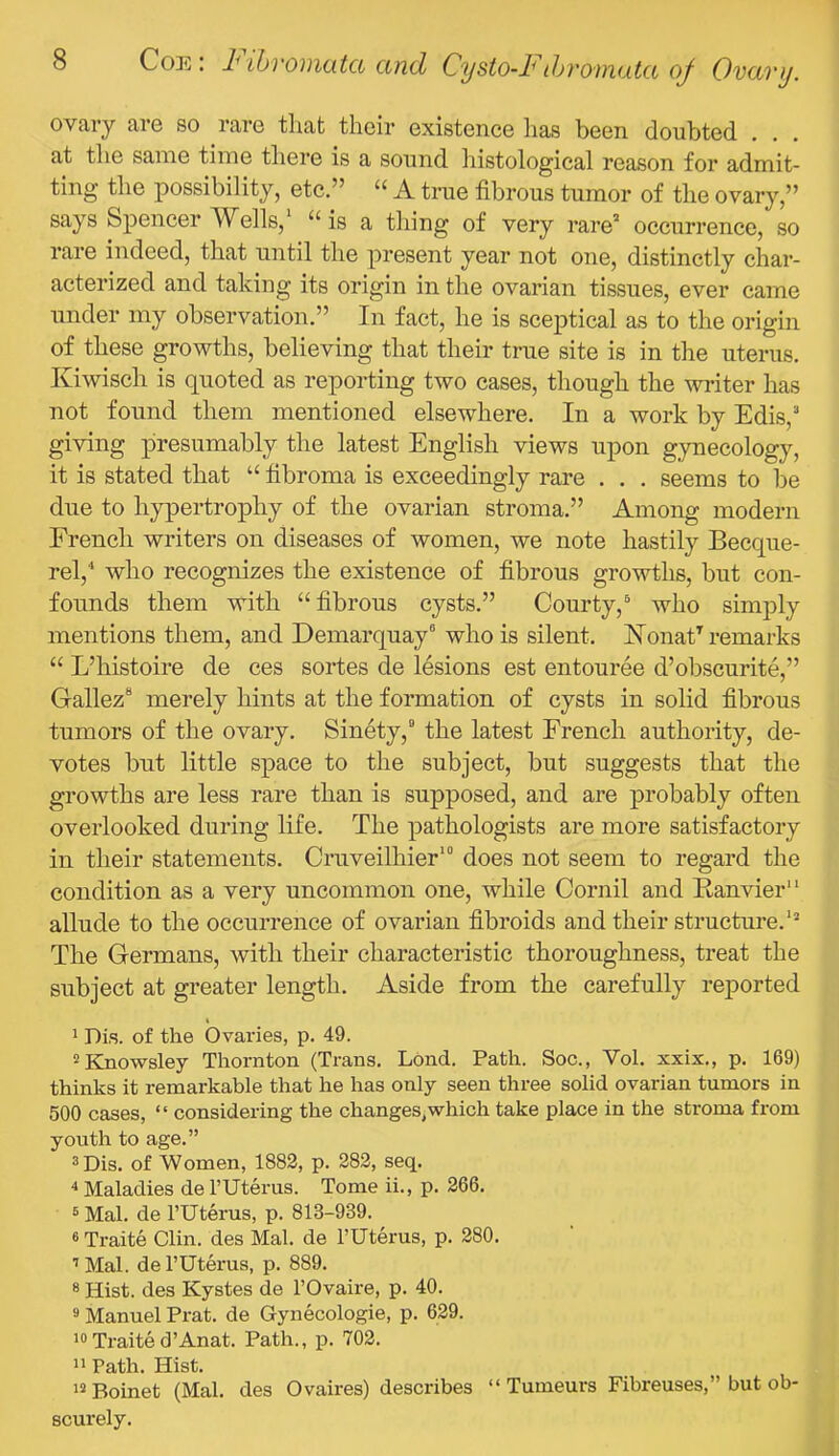 ovary aro so raro that their existence has been doubted . at the same time there is a sound histological reason for admit- ting the possibility, etc.” “ A true fibrous tumor of the ovary,” says Spencer Wells, is a thing of very rare’ occurrence, so rare indeed, that until the present year not one, distinctly char- acterized and taking its origin in the ovarian tissues, ever came under my observation.” In fact, he is sceptical as to the origin of these growths, believing that their true site is in the uterus. Kiwisch is quoted as reporting two cases, though the writer has not found them mentioned elsewhere. In a work by Edis,’ giving presumably the latest English views upon gynecology, it is stated that “ fibroma is exceedingly rare . . . seems to be due to hypertrophy of the ovarian stroma.” Among modern French writers on diseases of women, we note hastily Becque- rel,'* who recognizes the existence of fibrous growths, but con- founds them with ‘‘fibrous cysts.” Courty,^ who simply mentions them, and Demarquay° who is silent. Nonat^ remarks “ L’histoire de ces sortes de lesions est entouree d’obscurite,” Gallez® merely hints at the formation of cysts in solid fibrous tumors of the ovary. Sinety,” the latest French authority, de- votes but little space to the subject, but suggests that the growths are less rare than is supposed, and are probably often overlooked during life. The pathologists are more satisfactory in their statements. Cruveilhier' does not seem to regard the condition as a very uncommon one, while Cornil and Banvier” allude to the occurrence of ovarian fibroids and their structure. The Germans, with their characteristic thoroughness, treat the subject at greater length. Aside from the carefully reported I 1 Dis. of the Ovaries, p. 49. !*Ejiowsley Thornton (Trans. Lond. Path. Soc., Vol. xxix., p. 169) thinks it remarkable that he has only seen three solid ovarian tumors in 500 cases, “ considering the changes,which take place in the stroma from youth to age.” 3 Dis. of Women, 1882, p. 282, seq. 4 Maladies de TUterus. Tome ii., p. 266. 3 Mai. de I’Uterus, p. 813-939. 6 Traite Clin, des Mai. de FUterus, p. 280. ’Mai. de FUterus, p. 889. ® Hist, des Kystes de FOvaire, p. 40. 3 Manuel Prat, de Gynecologie, p. 629. Traited’Anat. Path., p. 702. ” Path. Hist. ’3 Boinet (Mai. des Ovaires) describes “ Tumeurs Fibreuses,” but ob- scurely.