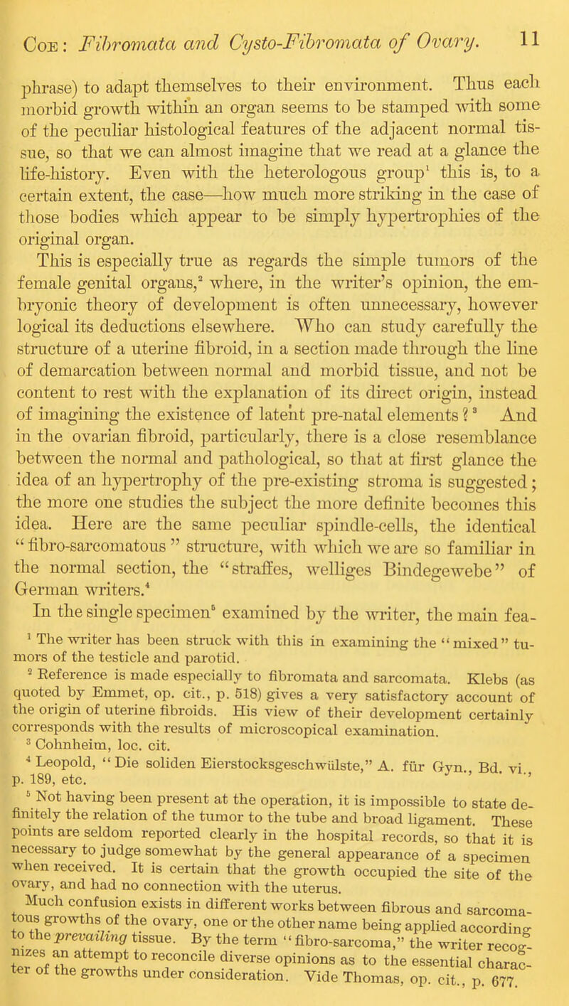 phrase) to adapt themselves to their environment. Thns each morbid growth within an organ seems to be stamped mth some of the peculiar histological features of the adjacent normal tis- sue, so that we can almost imagine that we read at a glance the life-history. Even with the heterologous group* this is, to a certain extent, the case—how much more striking in the case of tliose bodies which aj)pear to be simply hypertrophies of the original organ. This is especially true as regards the simple tumors of the female genital organs,* where, in the writer’s opinion, the em- bryonic theory of development is often unnecessary, however logical its deductions elsewhere. Who can study carefully the structiu’e of a uterine fibroid, in a section made through the line of demarcation between normal and morbid tissue, and not be content to rest with the explanation of its direct origin, instead of imagming the existence of latent pre-natal elements ? * And in the ovarian fibroid, particularly, there is a close resemblance between the normal and pathological, so that at first glance the idea of an hypertrophy of the pre-existing stroma is suggested; the more one studies the subject the more definite becomes this idea. Here are the same peculiar spindle-cells, the identical “ fibro-sarcomatous ” stnicture, with which we are so familiar in the normal section, the “straffes, welliges Bindegewebe” of German writers.'* In the single specimen'* examined by the writer, the main fea- ’ The writer has been struck with this in examining the “ mixed” tu- mors of the testicle and parotid. Reference is made especially to fibromata and sarcomata. Klebs (as quoted by Emmet, op. cit., p. 518) gives a very satisfactory account of the origin of uterine fibroids. His view of their development certainly corresponds with the results of microscopical examination. ^ Cohnheim, loc. cit. ••Leopold, “Die soliden EierstocksgeschwUlste,” A. fiir Gyn. Bd vi p. 189, etc. ’’ ’ ■’ ‘ Not having been present at the operation, it is impossible to state de- finitely the relation of the tumor to the tube and broad ligament. These points are seldom reported clearly in the hospital records, so that it is necessary to judge somewhat by the general appearance of a specimen when x-eceived. It is certain tlxat the growth occupied the site of the ovary, and had no connection with the uterus. Much confusion exists in different works between fibrous and sarcoma- tous growths of the ovary, one or the other name being applied according to the prevailing tissue. By the term ‘ ‘ fibro-sarcoma,” the writer reco? tLTnf reconcile diverse opinions as to the essential charac- ter of the growths under consideration. Vide Thomas, op. cit p 677