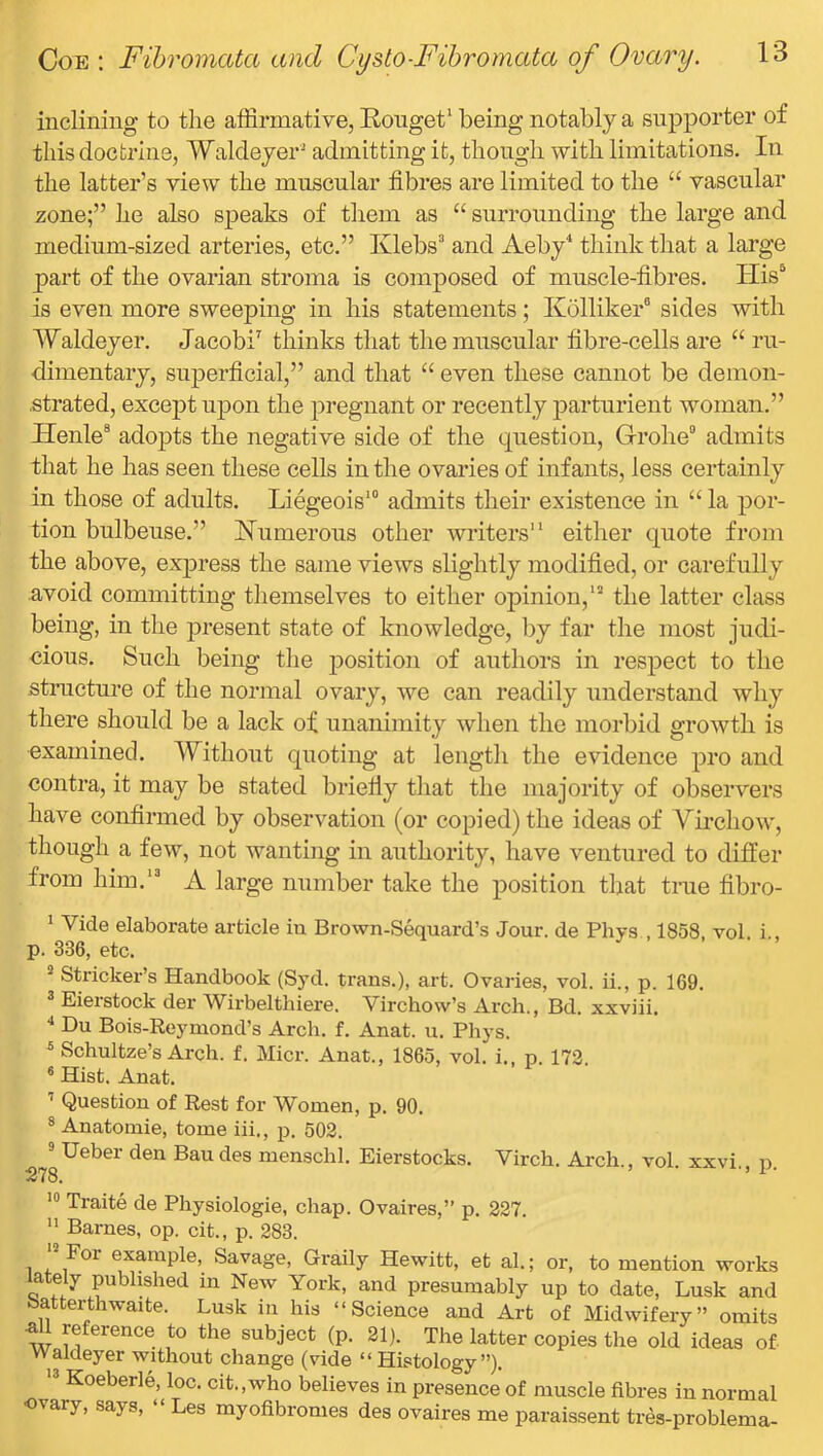 inclining to the affirmative, Rouget* being notably a supporter of this doctrine, Walcleyer' admitting it, though with limitations. In the latter’s view the muscular fibres are limited to the “ vascular zone;” he also speaks of them as “ surrounding the large and medium-sized arteries, etc.” Klebs’ and Aeby^ think that a large part of the ovarian stroma is composed of muscle-fibres. His^ is even more sweeping in his statements; Ivolliker® sides with Waldeyer. Jacobi^ thinks that the muscular fibre-cells are “ ru- dimentary, superficial,” and that “ even these cannot be demon- strated, except upon the pregnant or recently parturient woman.” Henle® adopts the negative side of the question, Grohe° admits that he has seen these cells in the ovaries of infants, less certainly in those of adults. Liegeois* admits their existence in “ la por- tion bulbeuse.” Humorous other writers” either quote from the above, exj)ress the same views slightly modified, or carefully avoid committing themselves to either opinion,” the latter class being, in the present state of knowledge, by far the most judi- cious. Such being the ijosition of authors in respect to the structure of the normal ovary, we can readily understand why there should be a lack of unanimity when the morbid growth is examined. Without quoting at length the evidence pro and contra, it may be stated briefiy that the majority of observers have confirmed by observation (or copied) the ideas of Virchow, though a few, not wanting in authority, have ventured to differ from him.” A large number take the position that true fibro- ^ Vide elaborate article iu Brown-Sequard’s Jour, de Phys , 1858 vol i p. 336, etc. ® Strieker’s Handbook (Syd. trans.), art. Ovaries, vol. ii., p. 169. Eiei stock der AVirbelthiere. Vircliow’s Arcb., Bd. xxviii. ‘‘ Du Bois-Reymond’s Arcli. f. Anat. u. Phys. ^ Schultze’s Arch. f. Micr. Anat., 1865, vol. i., p. 172. * Hist. Anat. ^ Question of Rest for Women, p. 90. 8 Anatomic, tome iii., p. 502. ® Ueber den Bau des menschl. Eierstocks. Virch. Arch., vol. xxvi., p. Traite de Physiologic, chap. Ovaires,” p. 227. ” Barnes, op. cit., p. 283. 1 4- example. Savage, Graily Hewitt, et al.; or, to mention works Q presumably up to date, Lusk and Satterthwaite. Lusk in his “Science and Art of Midwifery” omits reference to the subject (p. 21). The latter copies the old ideas of waldeyer without change (vide “ Histology”). ” Koeberle, loc. cit.,who believes in presence of muscle fibres in normal •ovary, says, “ Les myofibronies des ovaires me paraissent tres-problema-