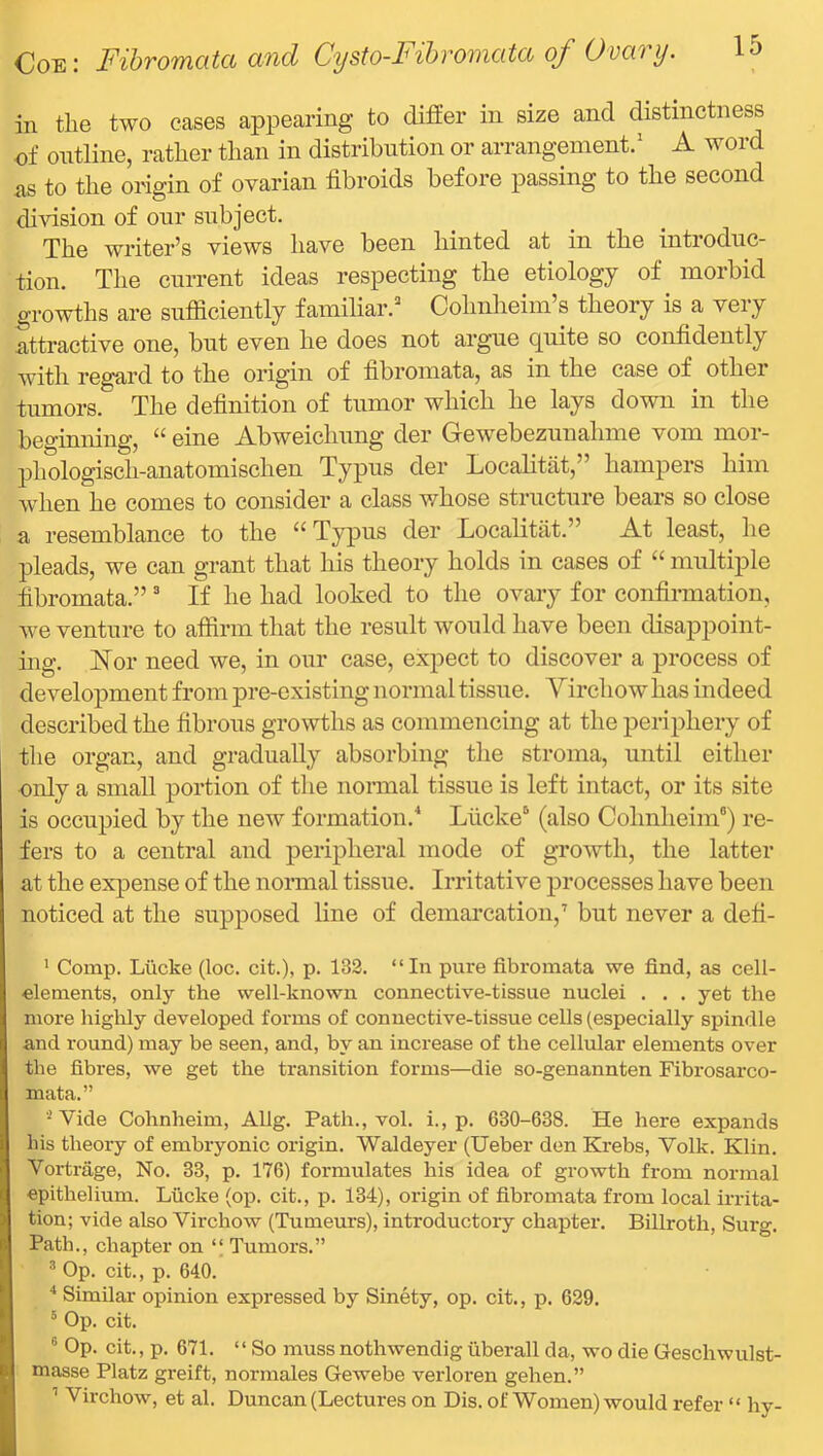 in the two eases appearing to differ in size and distinctness of outline, rather than in distribution or arrangement.' A word as to the origin of ovarian fibroids before passing to the second division of our subject. The writer’s views have been hinted at in the introduc- tion. The current ideas respecting the etiology of morbid growths are sufficiently familiar.^ Cohnheim’s theory is a very attractive one, but even he does not argue quite so confidently with regard to the origin of fibromata, as in the case of other tumors. The definition of tumor which he lays down in the beginmng, “ eine Abweichung der Gewebezunahme vom mor- phologisch-anatomischen Typus der Localitat,” hampers him when he comes to consider a class whose structure bears so close a resemblance to the “ Typus der Localitat.” At least, he pleads, we can grant that his theory holds in cases of “ multiple fibromata.”' If he had looked to the ovary for confirmation, we venture to affirm that the result would have been disappoint- ing. Nor need we, in our case, expect to discover a process of development from pre-existing normal tissue. Virchow has indeed described the fibrous growths as commencing at the periphery of the organ, and gradually absorbing the stroma, until either only a small portion of the nonnal tissue is left intact, or its site is occupied by the new formation.* Lucke® (also Colmheim®) re- fers to a central and peripheral mode of growth, the latter at the expense of the nonnal tissue. Irritative processes have been noticed at the supposed line of demarcation,'' but never a defi- ' Comp. Liicke (loc. cit.), p. 132. “In pure fibromata we find, as cell- elements, only the well-known connective-tissue nuclei . . . yet the more highly developed forms of connective-tissue cells (especially spindle and I’ound) may be seen, and, by an increase of the cellular elements over the fibres, we get the transition forms—die so-genannten Fibrosarco- mata.” Vide Cohnheim, Allg. Path., vol. i., p. 630-638. He here expands his theory of embryonic origin. Waldeyer (Ueber den Krebs, Volk. Klin. Vortriige, No. 33, p. 176) formulates his idea of growth from normal epithelium. Liicke (op. cit., p. 134), origin of fibromata from local irrita- tion; vide also Virchow (Tumeurs), introductory chapter. Billroth, Surg. Path., chapter on “ Tumors.” * Op. cit., p. 640. Similar opinion expressed by Sinety, op. cit., p. 629. ° Op. cit. ® Op. cit., p. 671. “ So muss nothwendig uberall da, wo die Geschwulst- masse Platz greift, normales Gewebe verloi’en gehen.” '' Virchow, et al. Duncan (Lectures on Dis. of Women) would refer “ hy-